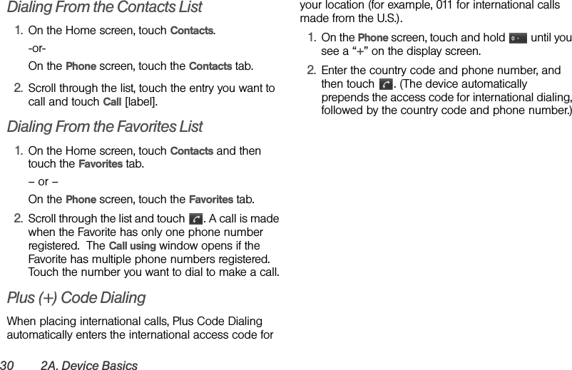 30 2A. Device BasicsDialing From the Contacts List1. On the Home screen, touch Contacts.-or-On the Phone screen, touch the Contacts tab.2. Scroll through the list, touch the entry you want to call and touch Call [label].Dialing From the Favorites List1. On the Home screen, touch Contacts and then touch the Favorites tab.– or –On the Phone screen, touch the Favorites tab.2. Scroll through the list and touch  . A call is made when the Favorite has only one phone number registered.  The Call using window opens if the Favorite has multiple phone numbers registered. Touch the number you want to dial to make a call.Plus (+) Code DialingWhen placing international calls, Plus Code Dialing automatically enters the international access code for your location (for example, 011 for international calls made from the U.S.).1. On the Phone screen, touch and hold   until you see a “+” on the display screen.2. Enter the country code and phone number, and then touch  . (The device automatically prepends the access code for international dialing, followed by the country code and phone number.)