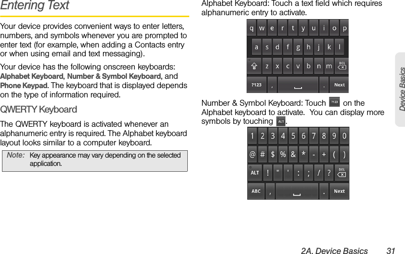 2A. Device Basics 31Device BasicsEntering TextYour device provides convenient ways to enter letters, numbers, and symbols whenever you are prompted to enter text (for example, when adding a Contacts entry or when using email and text messaging). Your device has the following onscreen keyboards: Alphabet Keyboard, Number &amp; Symbol Keyboard, and Phone Keypad. The keyboard that is displayed depends on the type of information required.QWERTY KeyboardThe QWERTY keyboard is activated whenever an alphanumeric entry is required. The Alphabet keyboard layout looks similar to a computer keyboard.Alphabet Keyboard: Touch a text field which requires alphanumeric entry to activate.Number &amp; Symbol Keyboard: Touch   on the Alphabet keyboard to activate.  You can display more symbols by touching  .Note:  Key appearance may vary depending on the selected application.