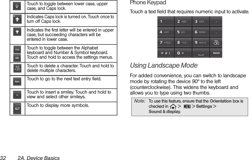 32 2A. Device BasicsPhone Keypad Touch a text field that requires numeric input to activate.Using Landscape ModeFor added convenience, you can switch to landscape mode by rotating the device 90º to the left (counterclockwise). This widens the keyboard and allows you to type using two thumbs. Touch to toggle between lower case, upper case, and Caps lock.Indicates Caps lock is turned on. Touch once to turn off Caps lock.Indicates the first letter will be entered in upper case, but succeeding characters will be entered in lower case.Touch to toggle between the Alphabet keyboard and Number &amp; Symbol keyboard. Touch and hold to access the settings menus.Touch to delete a character. Touch and hold to delete multiple characters.Touch to go to the next text entry field.Touch to insert a smiley. Touch and hold to view and select other smileys.Touch to display more symbols. Note:  To use this feature, ensure that the Orientation box is checked in   &gt;    &gt; Settings &gt;                  Sound &amp; display.