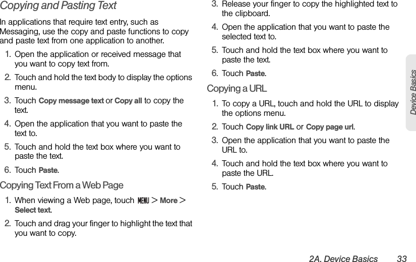 2A. Device Basics 33Device BasicsCopying and Pasting TextIn applications that require text entry, such as Messaging, use the copy and paste functions to copy and paste text from one application to another.1. Open the application or received message that you want to copy text from.2. Touch and hold the text body to display the options menu.3. Touch Copy message text or Copy all to copy the text.4. Open the application that you want to paste the text to.5. Touch and hold the text box where you want to paste the text.6. Touch Paste.Copying Text From a Web Page1. When viewing a Web page, touch   &gt; More &gt; Select text.2. Touch and drag your finger to highlight the text that you want to copy.3. Release your finger to copy the highlighted text to the clipboard.4. Open the application that you want to paste the selected text to.5. Touch and hold the text box where you want to paste the text.6. Touch Paste.Copying a URL1. To copy a URL, touch and hold the URL to display the options menu.2. Touch Copy link URL or Copy page url.3. Open the application that you want to paste the URL to.4. Touch and hold the text box where you want to paste the URL.5. Touch Paste.