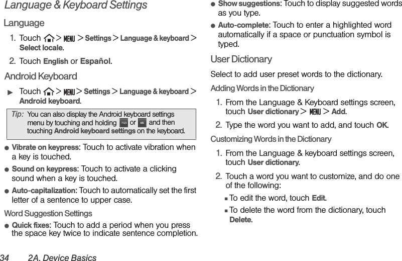 34 2A. Device BasicsLanguage &amp; Keyboard SettingsLanguage1. Touch  &gt;   &gt; Settings &gt; Language &amp; keyboard &gt; Select locale.2. Touch English or Español.Android KeyboardᮣTouch  &gt;  &gt; Settings &gt; Language &amp; keyboard &gt; Android keyboard.ⅷVibrate on keypress: Touch to activate vibration when a key is touched.ⅷSound on keypress: Touch to activate a clicking sound when a key is touched.ⅷAuto-capitalization: Touch to automatically set the first letter of a sentence to upper case.Word Suggestion SettingsⅷQuick fixes: Touch to add a period when you press the space key twice to indicate sentence completion.ⅷShow suggestions: Touch to display suggested words as you type.ⅷAuto-complete: Touch to enter a highlighted word automatically if a space or punctuation symbol is typed.User DictionarySelect to add user preset words to the dictionary.Adding Words in the Dictionary1. From the Language &amp; Keyboard settings screen, touch User dictionary &gt;  &gt; Add.2. Type the word you want to add, and touch OK.Customizing Words in the Dictionary1. From the Language &amp; keyboard settings screen, touch User dictionary.2. Touch a word you want to customize, and do one of the following:ⅢTo edit the word, touch Edit.ⅢTo delete the word from the dictionary, touch Delete.Tip: You can also display the Android keyboard settings menu by touching and holding  or   and then touching Android keyboard settings on the keyboard.