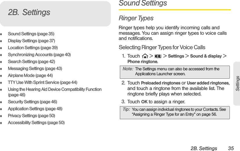 2B. Settings 35SettingsࡗSound Settings (page 35)ࡗDisplay Settings (page 37)ࡗLocation Settings (page 39)ࡗSynchronizing Accounts (page 40)ࡗSearch Settings (page 42)ࡗMessaging Settings (page 43)ࡗAirplane Mode (page 44)ࡗTTY Use With Sprint Service (page 44)ࡗUsing the Hearing Aid Device Compatibility Function (page 46)ࡗSecurity Settings (page 46)ࡗApplication Settings (page 48)ࡗPrivacy Settings (page 50)ࡗAccessibility Settings (page 50)Sound SettingsRinger TypesRinger types help you identify incoming calls and messages. You can assign ringer types to voice calls and notifications.Selecting Ringer Types for Voice Calls1. Touch   &gt;   &gt; Settings &gt; Sound &amp; display &gt; Phone ringtone.2. Touch Preloaded ringtones or User added ringtones, and touch a ringtone from the available list. The ringtone briefly plays when selected. 3. Touch OK to assign a ringer.2B. SettingsNote: The Settings menu can also be accessed from the Applications Launcher screen.Tip: You can assign individual ringtones to your Contacts. See “Assigning a Ringer Type for an Entry” on page 56.