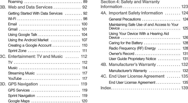 Roaming  . . . . . . . . . . . . . . . . . . . . . . . . . . . . . . . . .  893B. Web and Data Services . . . . . . . . . . . . . .  92Getting Started With Data Services   . . . . . . . . . .  92Wi-Fi  . . . . . . . . . . . . . . . . . . . . . . . . . . . . . . . . . . . . .  98Email  . . . . . . . . . . . . . . . . . . . . . . . . . . . . . . . . . . .  100Gmail  . . . . . . . . . . . . . . . . . . . . . . . . . . . . . . . . . . .  101Using Google Talk  . . . . . . . . . . . . . . . . . . . . . . . .  104Using the Android Market   . . . . . . . . . . . . . . . . .  107Creating a Google Account  . . . . . . . . . . . . . . . .  110Sprint Zone  . . . . . . . . . . . . . . . . . . . . . . . . . . . . . .  1113C. Entertainment: TV and Music   . . . . . . .  112TV  . . . . . . . . . . . . . . . . . . . . . . . . . . . . . . . . . . . . . .  112Music  . . . . . . . . . . . . . . . . . . . . . . . . . . . . . . . . . . .  114Streaming Music  . . . . . . . . . . . . . . . . . . . . . . . . .  117YouTube . . . . . . . . . . . . . . . . . . . . . . . . . . . . . . . . .  1173D. GPS Navigation  . . . . . . . . . . . . . . . . . . . .  119GPS Services  . . . . . . . . . . . . . . . . . . . . . . . . . . . .  119Sprint Navigation  . . . . . . . . . . . . . . . . . . . . . . . . .  119Google Maps  . . . . . . . . . . . . . . . . . . . . . . . . . . . . 120Section 4: Safety and Warranty                 Information . . . . . . . . . . . . . . . . . . . . . . . . . . . . . 1234A. Important Safety Information  . . . . . . . . 124General Precautions  . . . . . . . . . . . . . . . . . . . . . .  124Maintaining Safe Use of and Access to Your        Device  . . . . . . . . . . . . . . . . . . . . . . . . . . . . . . . . . .  125Using Your Device With a Hearing Aid                 Device  . . . . . . . . . . . . . . . . . . . . . . . . . . . . . . . . . .  126Caring for the Battery  . . . . . . . . . . . . . . . . . . . . .  128Radio Frequency (RF) Energy   . . . . . . . . . . . . .  128Owner’s Record . . . . . . . . . . . . . . . . . . . . . . . . . .  131User Guide Proprietary Notice  . . . . . . . . . . . . .  1314B. Manufacturer’s Warranty . . . . . . . . . . . . 132Manufacturer’s Warranty  . . . . . . . . . . . . . . . . . .  1324C. End User License Agreement   . . . . . . . 135End User License Agreement . . . . . . . . . . . . . .  135Index. . . . . . . . . . . . . . . . . . . . . . . . . . . . . . . . . . . 139