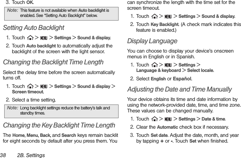 38 2B. Settings3. Touch OK.Setting Auto Backlight1. Touch   &gt;   &gt; Settings &gt; Sound &amp; display. 2. Touch Auto backlight to automatically adjust the backlight of the screen with the light sensor.Changing the Backlight Time LengthSelect the delay time before the screen automatically turns off.1. Touch   &gt;   &gt; Settings &gt; Sound &amp; display &gt; Screen timeout.2. Select a time setting.Changing the Key Backlight Time LengthThe Home, Menu, Back, and Search keys remain backlit for eight seconds by default after you press them. You can synchronize the length with the time set for the screen timeout.1. Touch   &gt;   &gt; Settings &gt; Sound &amp; display.2. Touch Key Backlight. (A check mark indicates this feature is enabled.)Display LanguageYou can choose to display your device’s onscreen menus in English or in Spanish.1. Touch   &gt;   &gt; Settings &gt; Language &amp; keyboard &gt; Select locale.2. Select English or Español.Adjusting the Date and Time ManuallyYour device obtains its time and date information by using the network-provided date, time, and time zone. These values can be changed manually.1. Touch   &gt;   &gt; Settings &gt; Date &amp; time.2. Clear the Automatic check box if necessary.3. Touch Set date. Adjust the date, month, and year by tapping + or -. Touch Set when finished.Note: This feature is not available when Auto backlight is enabled. See “Setting Auto Backlight” below.Note: Long backlight settings reduce the battery’s talk and standby times.