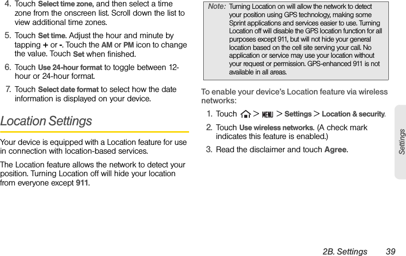 2B. Settings 39Settings4. Touch Select time zone, and then select a time zone from the onscreen list. Scroll down the list to view additional time zones.5. Touch Set time. Adjust the hour and minute by tapping + or -. Touch the AM or PM icon to change the value. Touch Set when finished.6. Touch Use 24-hour format to toggle between 12-hour or 24-hour format.7. Touch Select date format to select how the date information is displayed on your device. Location SettingsYour device is equipped with a Location feature for use in connection with location-based services. The Location feature allows the network to detect your position. Turning Location off will hide your location from everyone except 911.To enable your device’s Location feature via wireless networks:1. Touch   &gt;   &gt; Settings &gt; Location &amp; security.2. Touch Use wireless networks. (A check mark indicates this feature is enabled.)3. Read the disclaimer and touch Agree.Note: Turning Location on will allow the network to detect your position using GPS technology, making some Sprint applications and services easier to use. Turning Location off will disable the GPS location function for all purposes except 911, but will not hide your general location based on the cell site serving your call. No application or service may use your location without your request or permission. GPS-enhanced 911 is not available in all areas.