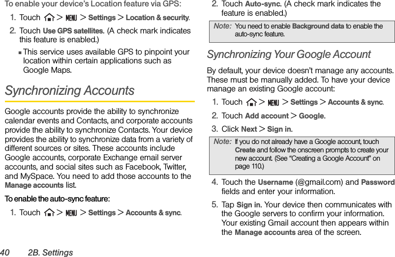 40 2B. SettingsTo enable your device’s Location feature via GPS:1. Touch   &gt;   &gt; Settings &gt; Location &amp; security.2. Touch Use GPS satellites. (A check mark indicates this feature is enabled.)ⅢThis service uses available GPS to pinpoint your location within certain applications such as Google Maps.Synchronizing AccountsGoogle accounts provide the ability to synchronize calendar events and Contacts, and corporate accounts provide the ability to synchronize Contacts. Your device provides the ability to synchronize data from a variety of different sources or sites. These accounts include Google accounts, corporate Exchange email server accounts, and social sites such as Facebook, Twitter, and MySpace. You need to add those accounts to the Manage accounts list.To enable the auto-sync feature:1. Touch   &gt;   &gt; Settings &gt; Accounts &amp; sync. 2. Touch Auto-sync. (A check mark indicates the feature is enabled.)Synchronizing Your Google AccountBy default, your device doesn’t manage any accounts. These must be manually added. To have your device manage an existing Google account:1. Touch   &gt;   &gt; Settings &gt; Accounts &amp; sync.2. Touch Add account &gt; Google.3. Click Next &gt; Sign in.4. Touch the Username (@gmail.com) and Password fields and enter your information. 5. Tap Sign in. Your device then communicates with the Google servers to confirm your information. Your existing Gmail account then appears within the Manage accounts area of the screen.Note: You need to enable Background data to enable the auto-sync feature.Note: If you do not already have a Google account, touch Create and follow the onscreen prompts to create your new account. (See “Creating a Google Account” on page 110.)