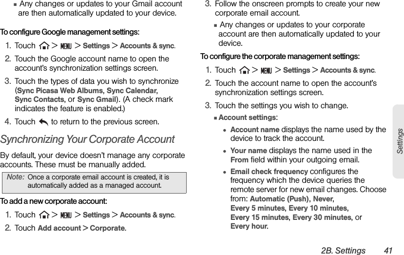 2B. Settings 41SettingsⅢ Any changes or updates to your Gmail account are then automatically updated to your device.To configure Google management settings:1. Touch   &gt;   &gt; Settings &gt; Accounts &amp; sync. 2. Touch the Google account name to open the account’s synchronization settings screen.3. Touch the types of data you wish to synchronize (Sync Picasa Web Albums, Sync Calendar,       Sync Contacts, or Sync Gmail). (A check mark indicates the feature is enabled.)4. Touch   to return to the previous screen.Synchronizing Your Corporate AccountBy default, your device doesn’t manage any corporate accounts. These must be manually added.To add a new corporate account:1. Touch   &gt;   &gt; Settings &gt; Accounts &amp; sync.2. Touch Add account &gt; Corporate.3. Follow the onscreen prompts to create your new corporate email account. Ⅲ Any changes or updates to your corporate account are then automatically updated to your device.To configure the corporate management settings:1. Touch   &gt;   &gt; Settings &gt; Accounts &amp; sync.2. Touch the account name to open the account’s synchronization settings screen.3. Touch the settings you wish to change.ⅢAccount settings:●Account name displays the name used by the device to track the account.●Your name displays the name used in the From field within your outgoing email.●Email check frequency configures the frequency which the device queries the remote server for new email changes. Choose from: Automatic (Push), Never,                 Every 5 minutes, Every 10 minutes,           Every 15 minutes, Every 30 minutes, or     Every hour.Note: Once a corporate email account is created, it is automatically added as a managed account.