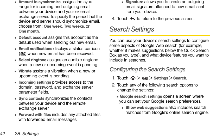 42 2B. Settings●Amount to synchronize assigns the sync range for incoming and outgoing email between your device and your external exchange server. To specify the period that the device and server should synchronize email, choose from: One week, Two weeks, or      One month.●Default account assigns this account as the default used when sending out new email.●Email notifications displays a status bar icon () when new email has been received.●Select ringtone assigns an audible ringtone when a new or upcoming event is pending.●Vibrate assigns a vibration when a new or upcoming event is pending.●Incoming settings provides access to the domain, password, and exchange server parameter fields.●Sync contacts synchronizes the contacts between your device and the remote exchange server. ●Forward with files includes any attached files with forwarded email messages.●Signature allows you to create an outgoing email signature attached to new email sent from your device.4. Touch   to return to the previous screen.Search SettingsYou can use your device’s search settings to configure some aspects of Google Web search (for example, whether it makes suggestions below the Quick Search Box as you type), and what device features you want to include in searches.Configuring the Search Settings1. Touch   &gt;   &gt; Settings &gt; Search.2. Touch any of the following search options to change the settings:Ⅲ Google search settings opens a screen where you can set your Google search preferences.●Show web suggestions also includes search matches from Google’s online search engine.