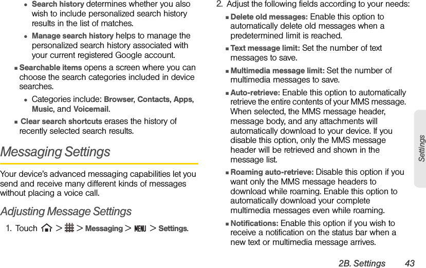 2B. Settings 43Settings●Search history determines whether you also wish to include personalized search history results in the list of matches.●Manage search history helps to manage the personalized search history associated with your current registered Google account.ⅢSearchable items opens a screen where you can choose the search categories included in device searches.●Categories include: Browser, Contacts, Apps,  Music, and Voicemail.Ⅲ Clear search shortcuts erases the history of recently selected search results.Messaging SettingsYour device’s advanced messaging capabilities let you send and receive many different kinds of messages without placing a voice call.Adjusting Message Settings1. Touch   &gt;   &gt; Messaging &gt;   &gt; Settings.2. Adjust the following fields according to your needs:ⅢDelete old messages: Enable this option to automatically delete old messages when a predetermined limit is reached.ⅢText message limit: Set the number of text messages to save.ⅢMultimedia message limit: Set the number of multimedia messages to save.ⅢAuto-retrieve: Enable this option to automatically retrieve the entire contents of your MMS message.  When selected, the MMS message header, message body, and any attachments will automatically download to your device. If you disable this option, only the MMS message header will be retrieved and shown in the message list.ⅢRoaming auto-retrieve: Disable this option if you want only the MMS message headers to download while roaming. Enable this option to automatically download your complete multimedia messages even while roaming.ⅢNotifications: Enable this option if you wish to receive a notification on the status bar when a new text or multimedia message arrives.