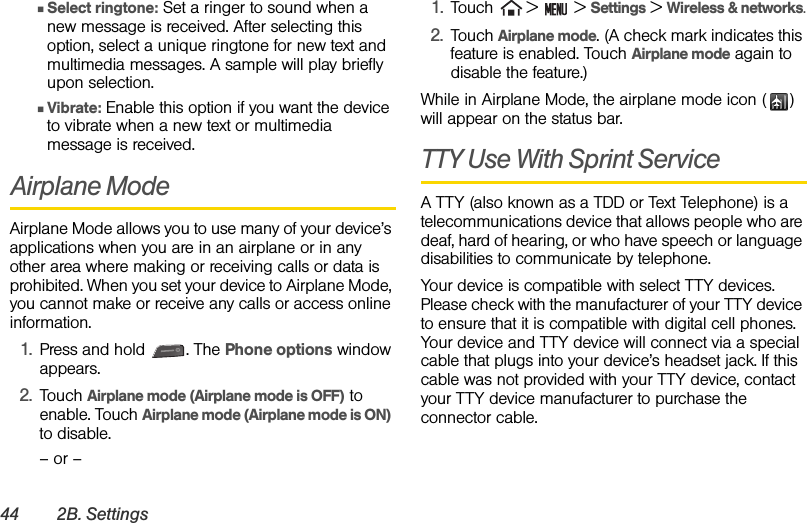 44 2B. SettingsⅢSelect ringtone: Set a ringer to sound when a new message is received. After selecting this option, select a unique ringtone for new text and multimedia messages. A sample will play briefly upon selection.ⅢVibrate: Enable this option if you want the device to vibrate when a new text or multimedia message is received.Airplane ModeAirplane Mode allows you to use many of your device’s applications when you are in an airplane or in any other area where making or receiving calls or data is prohibited. When you set your device to Airplane Mode, you cannot make or receive any calls or access online information.1. Press and hold  . The Phone options window appears.2. Touch Airplane mode (Airplane mode is OFF) to enable. Touch Airplane mode (Airplane mode is ON) to disable. – or –1. Touch   &gt;   &gt; Settings &gt; Wireless &amp; networks.2. Touch Airplane mode. (A check mark indicates this feature is enabled. Touch Airplane mode again to disable the feature.)While in Airplane Mode, the airplane mode icon ( ) will appear on the status bar.TTY Use With Sprint Service A TTY (also known as a TDD or Text Telephone) is a telecommunications device that allows people who are deaf, hard of hearing, or who have speech or language disabilities to communicate by telephone.Your device is compatible with select TTY devices. Please check with the manufacturer of your TTY device to ensure that it is compatible with digital cell phones. Your device and TTY device will connect via a special cable that plugs into your device’s headset jack. If this cable was not provided with your TTY device, contact your TTY device manufacturer to purchase the connector cable.