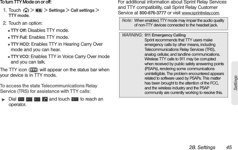 2B. Settings 45SettingsTo turn TTY Mode on or off:1. Touch   &gt;   &gt; Settings &gt; Call settings &gt;     TTY mode.2. Touch an option:ⅢTTY Off: Disables TTY mode.ⅢTTY Full: Enables TTY mode.ⅢTTY HCO: Enables TTY in Hearing Carry Over mode and you can hear.ⅢTTY VCO: Enables TTY in Voice Carry Over mode and you can talk.The TTY icon ( ) will appear on the status bar when your device is in TTY mode.To access the state Telecommunications Relay Service (TRS) for assistance with TTY calls:ᮣDial         and touch   to reach an operator. For additional information about Sprint Relay Services and TTY compatibility, call Sprint Relay Customer Service at 800-676-3777 or visit www.sprintrelay.com.Note: When enabled, TTY mode may impair the audio quality of non-TTY devices connected to the headset jack.WARNING: 911 Emergency Calling Sprint recommends that TTY users make emergency calls by other means, including Telecommunications Relay Services (TRS), analog cellular, and landline communications. Wireless TTY calls to 911 may be corrupted when received by public safety answering points (PSAPs), rendering some communications unintelligible. The problem encountered appears related to software used by PSAPs. This matter has been brought to the attention of the FCC, and the wireless industry and the PSAP community are currently working to resolve this.