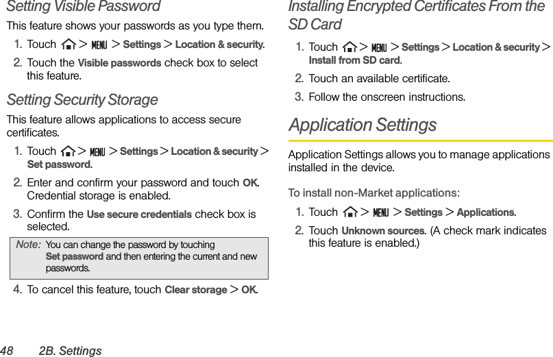 48 2B. SettingsSetting Visible PasswordThis feature shows your passwords as you type them. 1. Touch   &gt;   &gt; Settings &gt; Location &amp; security.2. Touch the Visible passwords check box to select this feature.Setting Security StorageThis feature allows applications to access secure certificates.1. Touch  &gt;   &gt; Settings &gt; Location &amp; security &gt; Set password. 2. Enter and confirm your password and touch OK. Credential storage is enabled. 3. Confirm the Use secure credentials check box is selected. 4. To cancel this feature, touch Clear storage &gt; OK. Installing Encrypted Certificates From the SD Card1. Touch  &gt;   &gt; Settings &gt; Location &amp; security &gt; Install from SD card.2. Touch an available certificate.3. Follow the onscreen instructions.Application SettingsApplication Settings allows you to manage applications installed in the device.To install non-Market applications:1. Touch   &gt;   &gt; Settings &gt; Applications.2. Touch Unknown sources. (A check mark indicates this feature is enabled.)Note: You can change the password by touching               Set password and then entering the current and new passwords.