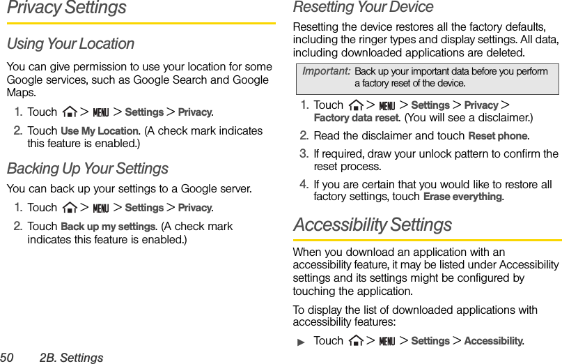 50 2B. SettingsPrivacy SettingsUsing Your LocationYou can give permission to use your location for some Google services, such as Google Search and Google Maps.1. Touch   &gt;   &gt; Settings &gt; Privacy.2. Touch Use My Location. (A check mark indicates this feature is enabled.)Backing Up Your SettingsYou can back up your settings to a Google server.1. Touch   &gt;   &gt; Settings &gt; Privacy.2. Touch Back up my settings. (A check mark indicates this feature is enabled.)Resetting Your DeviceResetting the device restores all the factory defaults, including the ringer types and display settings. All data, including downloaded applications are deleted.1. Touch   &gt;   &gt; Settings &gt; Privacy &gt;       Factory data reset. (You will see a disclaimer.)2. Read the disclaimer and touch Reset phone.3. If required, draw your unlock pattern to confirm the reset process.4. If you are certain that you would like to restore all factory settings, touch Erase everything.Accessibility SettingsWhen you download an application with an accessibility feature, it may be listed under Accessibility settings and its settings might be configured by touching the application.To display the list of downloaded applications with accessibility features:ᮣTouch   &gt;   &gt; Settings &gt; Accessibility.Important: Back up your important data before you perform a factory reset of the device.