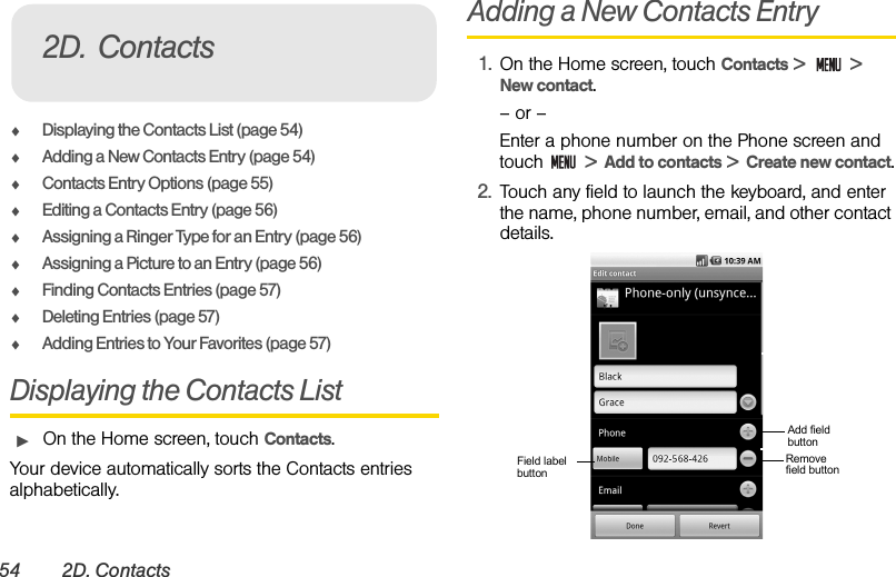 54 2D. ContactsࡗDisplaying the Contacts List (page 54)ࡗAdding a New Contacts Entry (page 54)ࡗContacts Entry Options (page 55)ࡗEditing a Contacts Entry (page 56)ࡗAssigning a Ringer Type for an Entry (page 56)ࡗAssigning a Picture to an Entry (page 56)ࡗFinding Contacts Entries (page 57)ࡗDeleting Entries (page 57)ࡗAdding Entries to Your Favorites (page 57)Displaying the Contacts ListᮣOn the Home screen, touch Contacts.Your device automatically sorts the Contacts entries alphabetically. Adding a New Contacts Entry1. On the Home screen, touch Contacts &gt;   &gt;  New contact.– or –Enter a phone number on the Phone screen and touch   &gt;  Add to contacts &gt;  Create new contact.2. Touch any field to launch the keyboard, and enter the name, phone number, email, and other contact details.2D. ContactsAdd field buttonRemove field buttonField labelbutton