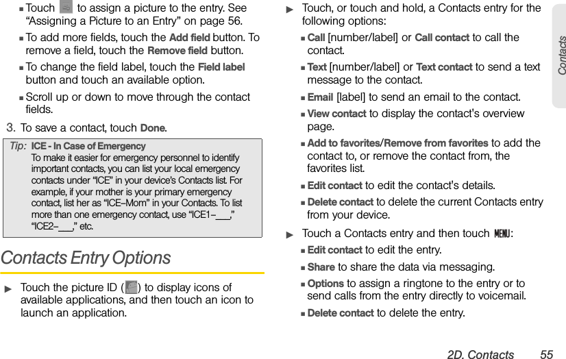 2D. Contacts 55ContactsⅢTouch   to assign a picture to the entry. See “Assigning a Picture to an Entry” on page 56.ⅢTo add more fields, touch the Add field button. To remove a field, touch the Remove field button.ⅢTo change the field label, touch the Field label button and touch an available option.ⅢScroll up or down to move through the contact fields.3. To save a contact, touch Done.Contacts Entry OptionsᮣTouch the picture ID ( ) to display icons of available applications, and then touch an icon to launch an application.ᮣTouch, or touch and hold, a Contacts entry for the following options:ⅢCall [number/label] or Call contact to call the contact.ⅢText [number/label] or Text contact to send a text message to the contact.ⅢEmail [label] to send an email to the contact.ⅢView contact to display the contact&apos;s overview page.ⅢAdd to favorites/Remove from favorites to add the contact to, or remove the contact from, the favorites list.ⅢEdit contact to edit the contact&apos;s details.ⅢDelete contact to delete the current Contacts entry from your device.ᮣTouch a Contacts entry and then touch  :ⅢEdit contact to edit the entry.ⅢShare to share the data via messaging.ⅢOptions to assign a ringtone to the entry or to send calls from the entry directly to voicemail.ⅢDelete contact to delete the entry.Tip: ICE - In Case of EmergencyTo make it easier for emergency personnel to identify important contacts, you can list your local emergency contacts under “ICE” in your device’s Contacts list. For example, if your mother is your primary emergency contact, list her as “ICE–Mom” in your Contacts. To list more than one emergency contact, use “ICE1–___,” “ICE2–___,” etc. 