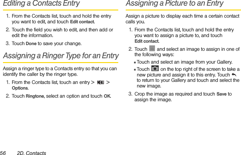 56 2D. ContactsEditing a Contacts Entry1. From the Contacts list, touch and hold the entry you want to edit, and touch Edit contact.2. Touch the field you wish to edit, and then add or edit the information.3. Touch Done to save your change.Assigning a Ringer Type for an EntryAssign a ringer type to a Contacts entry so that you can identify the caller by the ringer type.1. From the Contacts list, touch an entry &gt;   &gt;   Options.2. Touch Ringtone, select an option and touch OK.Assigning a Picture to an EntryAssign a picture to display each time a certain contact calls you.1. From the Contacts list, touch and hold the entry you want to assign a picture to, and touch          Edit contact. 2. Touch   and select an image to assign in one of the following ways:ⅢTouch and select an image from your Gallery.ⅢTouch   on the top right of the screen to take a new picture and assign it to this entry. Touch    to return to your Gallery and touch and select the new image.3. Crop the image as required and touch Save to assign the image.