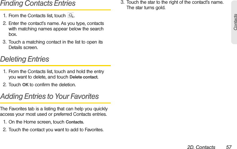 2D. Contacts 57ContactsFinding Contacts Entries1. From the Contacts list, touch  .2. Enter the contact&apos;s name. As you type, contacts with matching names appear below the search box.3. Touch a matching contact in the list to open its Details screen.Deleting Entries1. From the Contacts list, touch and hold the entry you want to delete, and touch Delete contact. 2. Touch OK to confirm the deletion.Adding Entries to Your FavoritesThe Favorites tab is a listing that can help you quickly access your most used or preferred Contacts entries.1. On the Home screen, touch Contacts.2. Touch the contact you want to add to Favorites.3. Touch the star to the right of the contact’s name. The star turns gold.