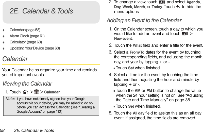 58 2E. Calendar &amp; ToolsࡗCalendar (page 58)ࡗAlarm Clock (page 61)ࡗCalculator (page 63)ࡗUpdating Your Device (page 63)CalendarYour Calendar helps organize your time and reminds you of important events.Viewing the Calendar1. Touch   &gt;   &gt; Calendar.2. To change a view, touch   and select Agenda, Day, Week, Month, or Today. Touch   to hide the menu options.Adding an Event to the Calendar1. On the Calendar screen, touch a day to which you would like to add an event and touch   &gt;       New event.2. Touch the What field and enter a title for the event.3. Select a From/To dates for the event by touching the corresponding fields, and adjusting the month, day, and year by tapping + or -. ⅢTouch Set when finished.4. Select a time for the event by touching the time field and then adjusting the hour and minute by tapping + or -.ⅢTouch the AM or PM button to change the value when the 24 hour setting is not on. See “Adjusting the Date and Time Manually” on page 38.ⅢTouch Set when finished.5. Touch the All day field to assign this as an all day event. If assigned, the time fields are removed.Note: If you have not already signed into your Google account via your device, you may be asked to do so before you can access the Calendar. (See “Creating a Google Account” on page 110.)2E. Calendar &amp; Tools