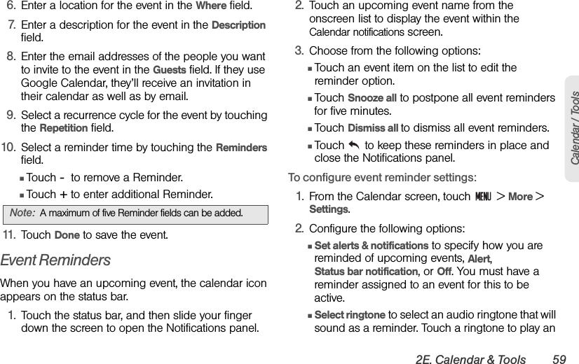 2E. Calendar &amp; Tools 59Calendar / Tools6. Enter a location for the event in the Where field.7. Enter a description for the event in the Description field.8. Enter the email addresses of the people you want to invite to the event in the Guests field. If they use Google Calendar, they’ll receive an invitation in their calendar as well as by email.9. Select a recurrence cycle for the event by touching the Repetition field. 10. Select a reminder time by touching the Reminders field.ⅢTouch -  to remove a Reminder. ⅢTouch + to enter additional Reminder.11. Touch Done to save the event.Event RemindersWhen you have an upcoming event, the calendar icon appears on the status bar.1. Touch the status bar, and then slide your finger down the screen to open the Notifications panel.2. Touch an upcoming event name from the onscreen list to display the event within the Calendar notifications screen.3. Choose from the following options:ⅢTouch an event item on the list to edit the reminder option.ⅢTouch Snooze all to postpone all event reminders for five minutes.ⅢTouch Dismiss all to dismiss all event reminders.ⅢTouch   to keep these reminders in place and close the Notifications panel.To configure event reminder settings:1. From the Calendar screen, touch   &gt; More &gt; Settings.2. Configure the following options:ⅢSet alerts &amp; notifications to specify how you are reminded of upcoming events, Alert,             Status bar notification, or Off. You must have a reminder assigned to an event for this to be active.ⅢSelect ringtone to select an audio ringtone that will sound as a reminder. Touch a ringtone to play an Note: A maximum of five Reminder fields can be added.