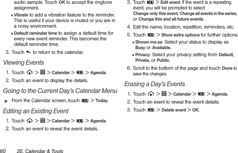 60 2E. Calendar &amp; Toolsaudio sample. Touch OK to accept the ringtone assignment.ⅢVibrate to add a vibration feature to the reminder. This is useful if your device is muted or you are in a noisy environment.ⅢDefault reminder time to assign a default time for every new event reminder. This becomes the default reminder time.3. Touch   to return to the calendar.Viewing Events1. Touch   &gt;   &gt; Calendar &gt;   &gt; Agenda.2. Touch an event to display the details.Going to the Current Day’s Calendar MenuᮣFrom the Calendar screen, touch   &gt; Today.Editing an Existing Event1. Touch   &gt;   &gt; Calendar &gt;   &gt; Agenda. 2. Touch an event to reveal the event details.3.Touch  &gt; Edit event. If the event is a repeating event, you will be prompted to select                Change only this event, Change all events in the series, or Change this and all future events.4. Edit the name, location, repetition, reminders, etc.5. Touch  &gt; Show extra options for further options.ⅢShown me as: Select your status to display as Busy or Available.ⅢPrivacy: Select your privacy setting from Default, Private, or Public.6. Scroll to the bottom of the page and touch Done to save the changes.Erasing a Day’s Events1. Touch   &gt;   &gt; Calendar &gt;   &gt; Agenda.2. Touch an event to reveal the event details.3. Touch  &gt; Delete event &gt; OK.