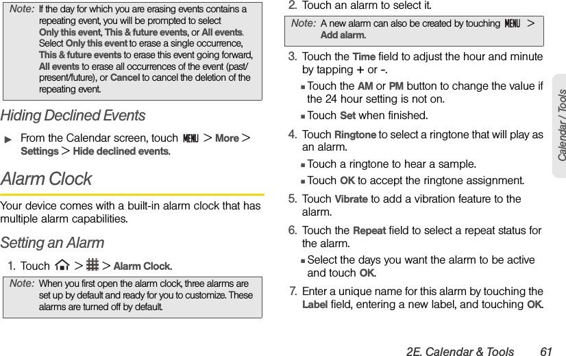 2E. Calendar &amp; Tools 61Calendar / ToolsHiding Declined EventsᮣFrom the Calendar screen, touch   &gt; More &gt; Settings &gt; Hide declined events. Alarm ClockYour device comes with a built-in alarm clock that has multiple alarm capabilities.Setting an Alarm1. Touch   &gt;   &gt; Alarm Clock.2. Touch an alarm to select it.3. Touch the Time field to adjust the hour and minute by tapping + or -. ⅢTouch the AM or PM button to change the value if the 24 hour setting is not on.ⅢTouch Set when finished.4. Touch Ringtone to select a ringtone that will play as an alarm. ⅢTouch a ringtone to hear a sample.ⅢTouch OK to accept the ringtone assignment.5. Touch Vibrate to add a vibration feature to the alarm.6. Touch the Repeat field to select a repeat status for the alarm.ⅢSelect the days you want the alarm to be active and touch OK.7. Enter a unique name for this alarm by touching the Label field, entering a new label, and touching OK.Note: If the day for which you are erasing events contains a repeating event, you will be prompted to select        Only this event, This &amp; future events, or All events. Select Only this event to erase a single occurrence, This &amp; future events to erase this event going forward, All events to erase all occurrences of the event (past/ present/future), or Cancel to cancel the deletion of the repeating event.Note: When you first open the alarm clock, three alarms are set up by default and ready for you to customize. These alarms are turned off by default.Note: A new alarm can also be created by touching   &gt; Add alarm.