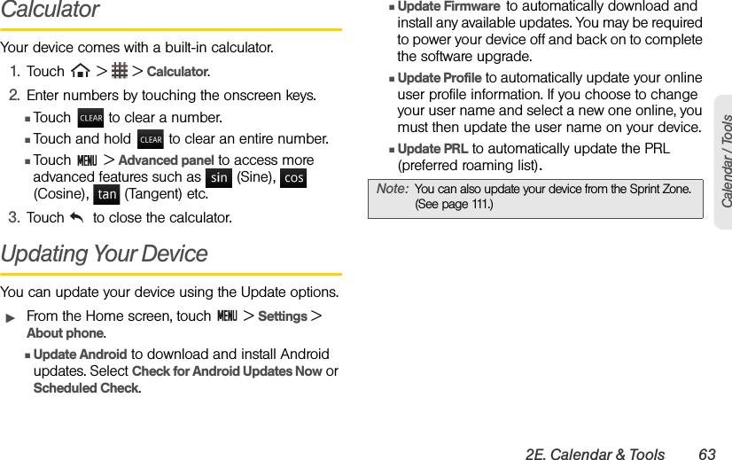 2E. Calendar &amp; Tools 63Calendar / ToolsCalculatorYour device comes with a built-in calculator.1. Touch   &gt;   &gt; Calculator.2. Enter numbers by touching the onscreen keys.ⅢTouch   to clear a number.ⅢTouch and hold   to clear an entire number.ⅢTouch  &gt; Advanced panel to access more advanced features such as   (Sine),   (Cosine),   (Tangent) etc.3. Touch   to close the calculator.Updating Your DeviceYou can update your device using the Update options.ᮣFrom the Home screen, touch   &gt; Settings &gt; About phone.ⅢUpdate Android to download and install Android updates. Select Check for Android Updates Now or Scheduled Check.ⅢUpdate Firmware  to automatically download and install any available updates. You may be required to power your device off and back on to complete the software upgrade.ⅢUpdate Profile to automatically update your online user profile information. If you choose to change your user name and select a new one online, you must then update the user name on your device.ⅢUpdate PRL to automatically update the PRL (preferred roaming list).Note: You can also update your device from the Sprint Zone. (See page 111.)