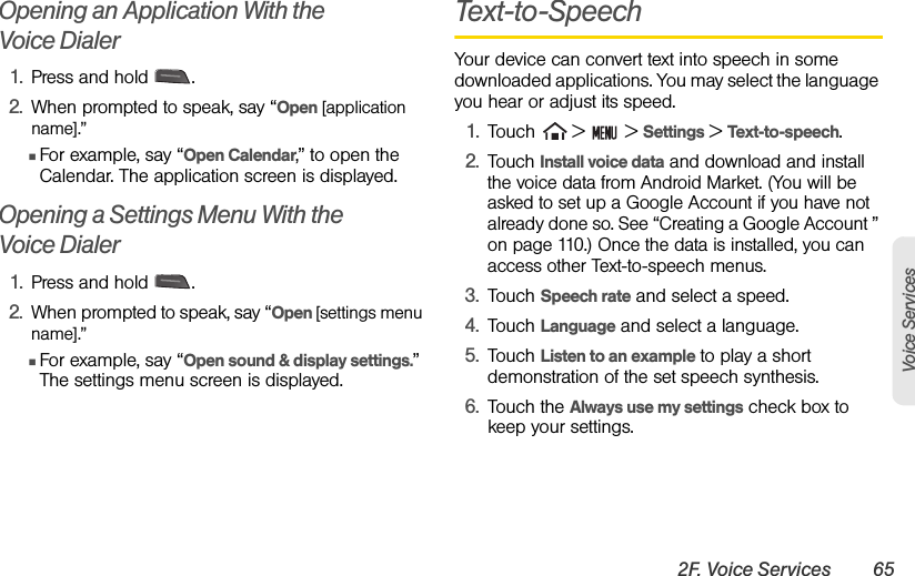 2F. Voice Services 65Voice ServicesOpening an Application With the           Voice Dialer1. Press and hold  .2. When prompted to speak, say “Open [application name].” ⅢFor example, say “Open Calendar,” to open the Calendar. The application screen is displayed.Opening a Settings Menu With the       Voice Dialer1. Press and hold  .2. When prompted to speak, say “Open [settings menu name].”ⅢFor example, say “Open sound &amp; display settings.” The settings menu screen is displayed.Text-to-SpeechYour device can convert text into speech in some downloaded applications. You may select the language you hear or adjust its speed.1. Touch   &gt;   &gt; Settings &gt; Text-to-speech. 2.Touch Install voice data and download and install the voice data from Android Market. (You will be asked to set up a Google Account if you have not already done so. See “Creating a Google Account ” on page 110.) Once the data is installed, you can access other Text-to-speech menus.3. Touch Speech rate and select a speed.4. Touch Language and select a language.5. Touch Listen to an example to play a short demonstration of the set speech synthesis.6. Touch the Always use my settings check box to keep your settings.