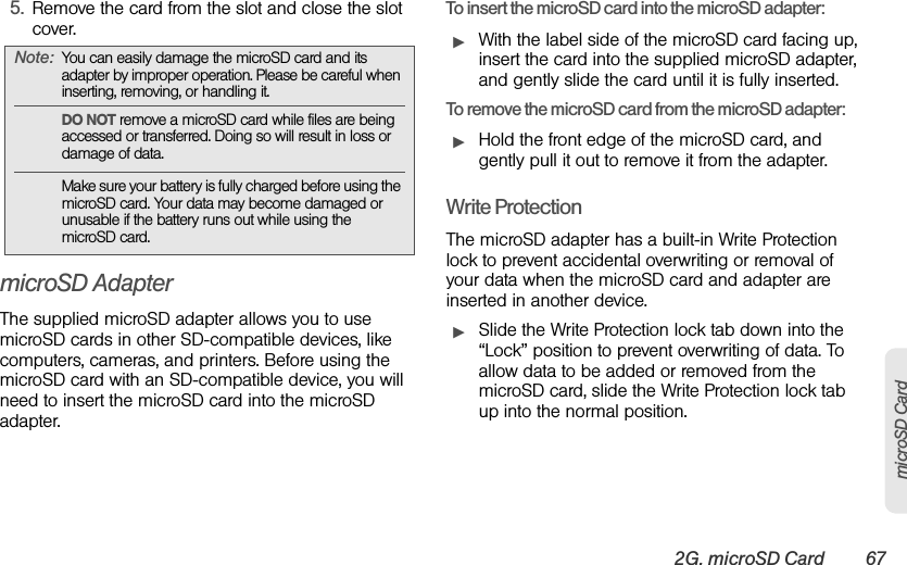 2G. microSD Card 67microSD Card5. Remove the card from the slot and close the slot cover.microSD AdapterThe supplied microSD adapter allows you to use microSD cards in other SD-compatible devices, like computers, cameras, and printers. Before using the microSD card with an SD-compatible device, you will need to insert the microSD card into the microSD adapter.To insert the microSD card into the microSD adapter:ᮣWith the label side of the microSD card facing up, insert the card into the supplied microSD adapter, and gently slide the card until it is fully inserted.To remove the microSD card from the microSD adapter:ᮣHold the front edge of the microSD card, and gently pull it out to remove it from the adapter.Write ProtectionThe microSD adapter has a built-in Write Protection lock to prevent accidental overwriting or removal of your data when the microSD card and adapter are inserted in another device.ᮣSlide the Write Protection lock tab down into the “Lock” position to prevent overwriting of data. To allow data to be added or removed from the microSD card, slide the Write Protection lock tab up into the normal position.Note: You can easily damage the microSD card and its adapter by improper operation. Please be careful when inserting, removing, or handling it.DO NOT remove a microSD card while files are being accessed or transferred. Doing so will result in loss or damage of data.Make sure your battery is fully charged before using the microSD card. Your data may become damaged or unusable if the battery runs out while using the microSD card.