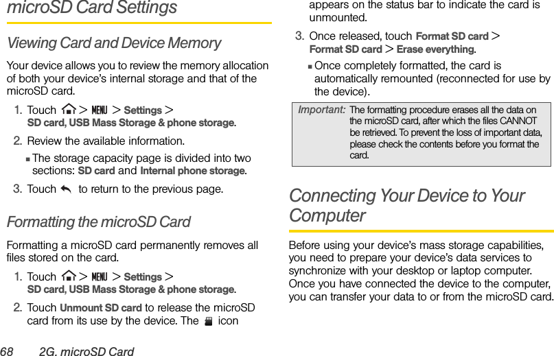 68 2G. microSD CardmicroSD Card SettingsViewing Card and Device MemoryYour device allows you to review the memory allocation of both your device’s internal storage and that of the microSD card.1. Touch  &gt;   &gt; Settings &gt;  SD card, USB Mass Storage &amp; phone storage.2. Review the available information.ⅢThe storage capacity page is divided into two sections: SD card and Internal phone storage.3. Touch   to return to the previous page.Formatting the microSD CardFormatting a microSD card permanently removes all files stored on the card.1. Touch  &gt;   &gt; Settings &gt;  SD card, USB Mass Storage &amp; phone storage.2. Touch Unmount SD card to release the microSD card from its use by the device. The   icon appears on the status bar to indicate the card is unmounted.3. Once released, touch Format SD card &gt;  Format SD card &gt; Erase everything.ⅢOnce completely formatted, the card is automatically remounted (reconnected for use by the device).Connecting Your Device to Your ComputerBefore using your device’s mass storage capabilities, you need to prepare your device’s data services to synchronize with your desktop or laptop computer. Once you have connected the device to the computer, you can transfer your data to or from the microSD card.Important: The formatting procedure erases all the data on the microSD card, after which the files CANNOT be retrieved. To prevent the loss of important data, please check the contents before you format the card.