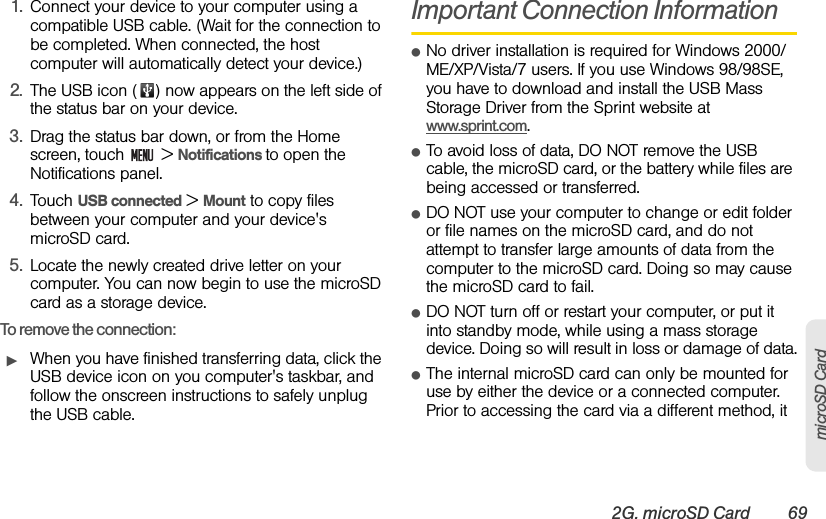 2G. microSD Card 69microSD Card1. Connect your device to your computer using a compatible USB cable. (Wait for the connection to be completed. When connected, the host computer will automatically detect your device.)2. The USB icon ( ) now appears on the left side of the status bar on your device.3. Drag the status bar down, or from the Home screen, touch   &gt; Notifications to open the Notifications panel.4. Touch USB connected &gt; Mount to copy files between your computer and your device&apos;s microSD card.5. Locate the newly created drive letter on your computer. You can now begin to use the microSD card as a storage device.To remove the connection:ᮣWhen you have finished transferring data, click the USB device icon on you computer&apos;s taskbar, and follow the onscreen instructions to safely unplug the USB cable.Important Connection InformationⅷNo driver installation is required for Windows 2000/ ME/XP/Vista/7 users. If you use Windows 98/98SE, you have to download and install the USB Mass Storage Driver from the Sprint website at www.sprint.com. ⅷTo avoid loss of data, DO NOT remove the USB cable, the microSD card, or the battery while files are being accessed or transferred.ⅷDO NOT use your computer to change or edit folder or file names on the microSD card, and do not attempt to transfer large amounts of data from the computer to the microSD card. Doing so may cause the microSD card to fail.ⅷDO NOT turn off or restart your computer, or put it into standby mode, while using a mass storage device. Doing so will result in loss or damage of data.ⅷThe internal microSD card can only be mounted for use by either the device or a connected computer. Prior to accessing the card via a different method, it 