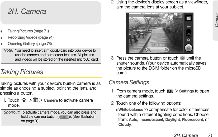 2H. Camera 71CameraࡗTaking Pictures (page 71)ࡗRecording Videos (page 74)ࡗOpening Gallery  (page 76)Taking PicturesTaking pictures with your device’s built-in camera is as simple as choosing a subject, pointing the lens, and pressing a button.1. Touch   &gt;   &gt; Camera to activate camera mode.2. Using the device’s display screen as a viewfinder, aim the camera lens at your subject.3. Press the camera button or touch   until the shutter sounds. (Your device automatically saves the picture to the DCIM folder on the microSD card.)Camera Settings1. From camera mode, touch   &gt; Settings to open the camera settings.2. Touch one of the following options:ⅢWhite balance to compensate for color differences found within different lighting conditions. Choose from: Auto, Incandescent, Daylight, Fluorescent, or Cloudy. Note: You need to insert a microSD card into your device to use the camera and camcorder features. All pictures and videos will be stored on the inserted microSD card.Shortcut: To activate camera mode, you can also press and hold the camera button ( ). (See illustration on page 9.)2H. Camera