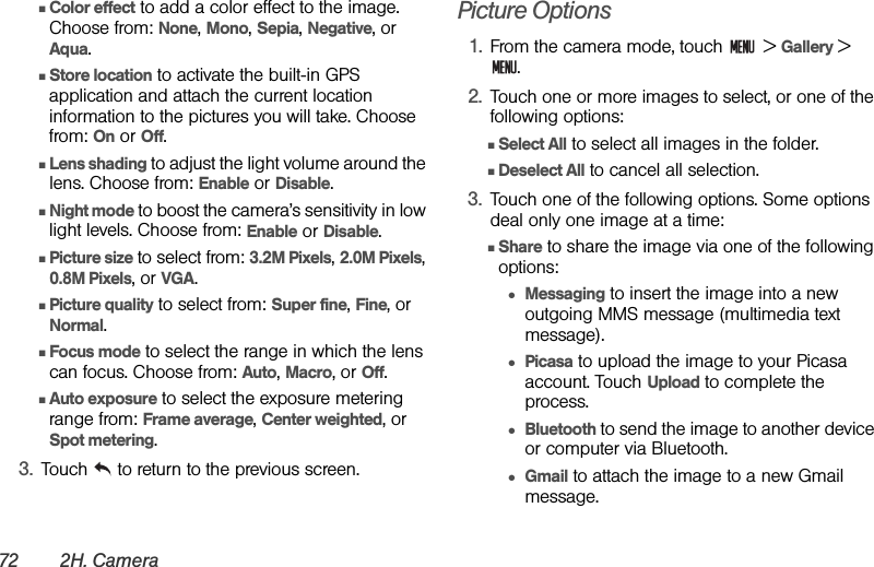 72 2H. CameraⅢColor effect to add a color effect to the image. Choose from: None, Mono, Sepia, Negative, or Aqua.ⅢStore location to activate the built-in GPS application and attach the current location information to the pictures you will take. Choose from: On or Off.ⅢLens shading to adjust the light volume around the lens. Choose from: Enable or Disable.ⅢNight mode to boost the camera’s sensitivity in low light levels. Choose from: Enable or Disable.ⅢPicture size to select from: 3.2M Pixels, 2.0M Pixels, 0.8M Pixels, or VGA.ⅢPicture quality to select from: Super fine, Fine, or Normal.ⅢFocus mode to select the range in which the lens can focus. Choose from: Auto, Macro, or Off.ⅢAuto exposure to select the exposure metering range from: Frame average, Center weighted, or Spot metering.3. Touch  to return to the previous screen.Picture Options1. From the camera mode, touch   &gt; Gallery &gt; .2. Touch one or more images to select, or one of the following options:ⅢSelect All to select all images in the folder.ⅢDeselect All to cancel all selection.3. Touch one of the following options. Some options deal only one image at a time:ⅢShare to share the image via one of the following options:●Messaging to insert the image into a new outgoing MMS message (multimedia text message).●Picasa to upload the image to your Picasa account. Touch Upload to complete the process.●Bluetooth to send the image to another device or computer via Bluetooth.●Gmail to attach the image to a new Gmail message.