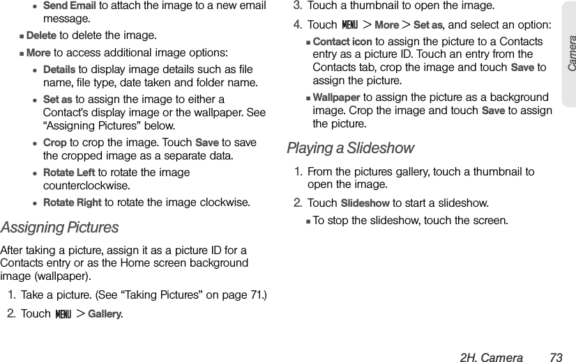 2H. Camera 73Camera●Send Email to attach the image to a new email message.ⅢDelete to delete the image.ⅢMore to access additional image options: ●Details to display image details such as file name, file type, date taken and folder name.●Set as to assign the image to either a  Contact’s display image or the wallpaper. See “Assigning Pictures” below.●Crop to crop the image. Touch Save to save the cropped image as a separate data.●Rotate Left to rotate the image counterclockwise.●Rotate Right to rotate the image clockwise.Assigning PicturesAfter taking a picture, assign it as a picture ID for a Contacts entry or as the Home screen background image (wallpaper).1. Take a picture. (See “Taking Pictures” on page 71.)2. Touch  &gt; Gallery.3. Touch a thumbnail to open the image.4. Touch  &gt; More &gt; Set as, and select an option:ⅢContact icon to assign the picture to a Contacts entry as a picture ID. Touch an entry from the Contacts tab, crop the image and touch Save to assign the picture.ⅢWallpaper to assign the picture as a background image. Crop the image and touch Save to assign the picture.Playing a Slideshow1. From the pictures gallery, touch a thumbnail to open the image.2. Touch Slideshow to start a slideshow.ⅢTo stop the slideshow, touch the screen.