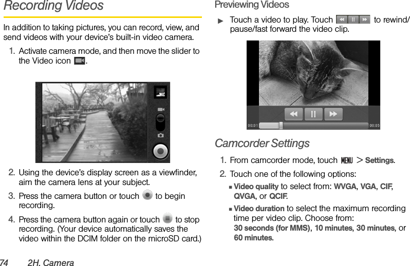 74 2H . Ca mer aRecording VideosIn addition to taking pictures, you can record, view, and send videos with your device’s built-in video camera.1. Activate camera mode, and then move the slider to the Video icon  .2. Using the device’s display screen as a viewfinder, aim the camera lens at your subject.3. Press the camera button or touch   to begin recording.4. Press the camera button again or touch   to stop recording. (Your device automatically saves the video within the DCIM folder on the microSD card.)Previewing VideosᮣTouch a video to play. Touch   to rewind/pause/fast forward the video clip.Camcorder Settings1. From camcorder mode, touch   &gt; Settings.2. Touch one of the following options:ⅢVideo quality to select from: WVGA, VGA, CIF, QVGA, or QCIF.ⅢVideo duration to select the maximum recording time per video clip. Choose from:                       30 seconds (for MMS), 10 minutes, 30 minutes, or 60 minutes.