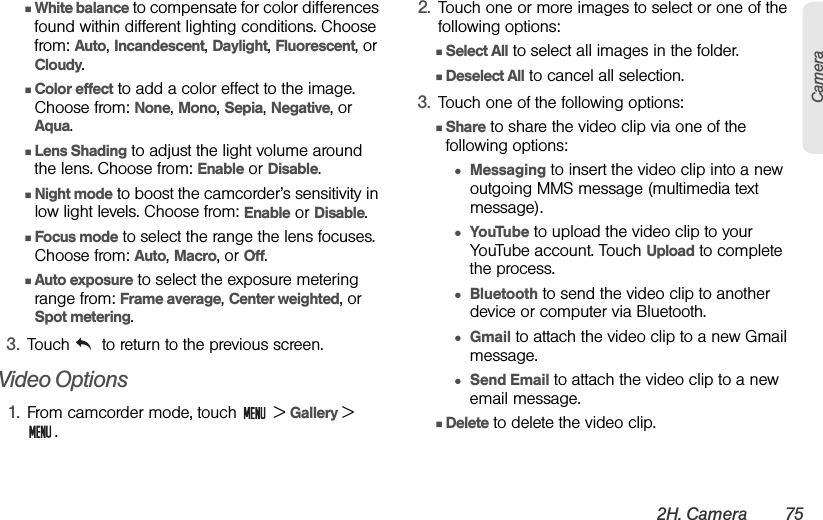 2H. Camera 75CameraⅢWhite balance to compensate for color differences found within different lighting conditions. Choose from: Auto, Incandescent, Daylight, Fluorescent, or Cloudy. ⅢColor effect to add a color effect to the image. Choose from: None, Mono, Sepia, Negative, or Aqua.ⅢLens Shading to adjust the light volume around the lens. Choose from: Enable or Disable.ⅢNight mode to boost the camcorder’s sensitivity in low light levels. Choose from: Enable or Disable.ⅢFocus mode to select the range the lens focuses. Choose from: Auto, Macro, or Off.ⅢAuto exposure to select the exposure metering range from: Frame average, Center weighted, or Spot metering.3. Touch   to return to the previous screen.Video Options1. From camcorder mode, touch   &gt; Gallery &gt; .2. Touch one or more images to select or one of the following options:ⅢSelect All to select all images in the folder.ⅢDeselect All to cancel all selection.3. Touch one of the following options:ⅢShare to share the video clip via one of the following options:●Messaging to insert the video clip into a new outgoing MMS message (multimedia text message).●YouTube to upload the video clip to your YouTube account. Touch Upload to complete the process.●Bluetooth to send the video clip to another device or computer via Bluetooth.●Gmail to attach the video clip to a new Gmail message.●Send Email to attach the video clip to a new email message.ⅢDelete to delete the video clip.