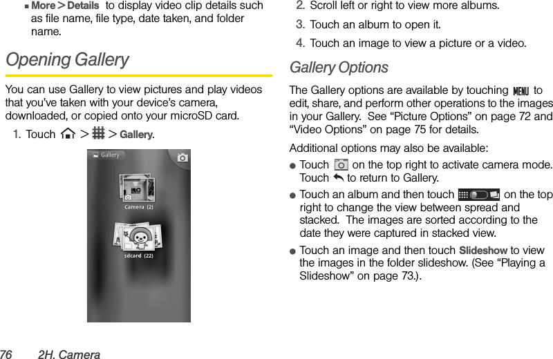 76 2H. CameraⅢMore &gt; Details  to display video clip details such as file name, file type, date taken, and folder name.Opening Gallery You can use Gallery to view pictures and play videos that you’ve taken with your device’s camera, downloaded, or copied onto your microSD card.1. Touch   &gt;   &gt; Gallery.2. Scroll left or right to view more albums. 3. Touch an album to open it.4. Touch an image to view a picture or a video.Gallery OptionsThe Gallery options are available by touching   to edit, share, and perform other operations to the images in your Gallery.  See “Picture Options” on page 72 and “Video Options” on page 75 for details.Additional options may also be available:ⅷTouch   on the top right to activate camera mode. Touch   to return to Gallery.ⅷTouch an album and then touch   on the top right to change the view between spread and stacked.  The images are sorted according to the date they were captured in stacked view.ⅷTouch an image and then touch Slideshow to view the images in the folder slideshow. (See “Playing a Slideshow” on page 73.).