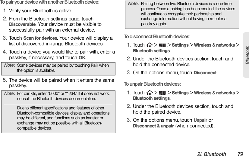 2I. Bluetooth 79BluetoothTo pair your device with another Bluetooth device:1. Verify your Bluetooth is active.2. From the Bluetooth settings page, touch Discoverable. Your device must be visible to successfully pair with an external device.3. Touch Scan for devices. Your device will display a list of discovered in-range Bluetooth devices.4. Touch a device you would like to pair with, enter a passkey, if necessary, and touch OK.5. The device will be paired when it enters the same passkey.To disconnect Bluetooth devices:1.Touch  &gt;   &gt; Settings &gt; Wireless &amp; networks &gt; Bluetooth settings.2. Under the Bluetooth devices section, touch and hold the connected device.3. On the options menu, touch Disconnect.To unpair Bluetooth devices:1.Touch  &gt;   &gt; Settings &gt; Wireless &amp; networks &gt; Bluetooth settings.2. Under the Bluetooth devices section, touch and hold the paired device.3. On the options menu, touch Unpair or      Disconnect &amp; unpair (when connected).Note: Some devices may be paired by touching Pair when the option is available.Note: For car kits, enter “0000” or “1234.” If it does not work, consult the Bluetooth devices documentation.Due to different specifications and features of other Bluetooth-compatible devices, display and operations may be different, and functions such as transfer or exchange may not be possible with all Bluetooth-compatible devices.Note: Pairing between two Bluetooth devices is a one-time process. Once a pairing has been created, the devices will continue to recognize their partnership and exchange information without having to re-enter a passkey again.