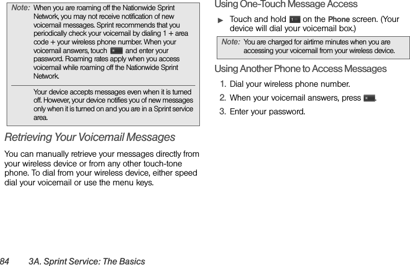 84 3A. Sprint Service: The BasicsRetrieving Your Voicemail MessagesYou can manually retrieve your messages directly from your wireless device or from any other touch-tone phone. To dial from your wireless device, either speed dial your voicemail or use the menu keys.Using One-Touch Message AccessᮣTouch and hold   on the Phone screen. (Your device will dial your voicemail box.)Using Another Phone to Access Messages1. Dial your wireless phone number. 2. When your voicemail answers, press  . 3. Enter your password.Note: When you are roaming off the Nationwide Sprint Network, you may not receive notification of new voicemail messages. Sprint recommends that you periodically check your voicemail by dialing 1 + area code + your wireless phone number. When your voicemail answers, touch  and enter your password. Roaming rates apply when you access voicemail while roaming off the Nationwide Sprint Network.Your device accepts messages even when it is turned off. However, your device notifies you of new messages only when it is turned on and you are in a Sprint service area.Note: You are charged for airtime minutes when you are accessing your voicemail from your wireless device.