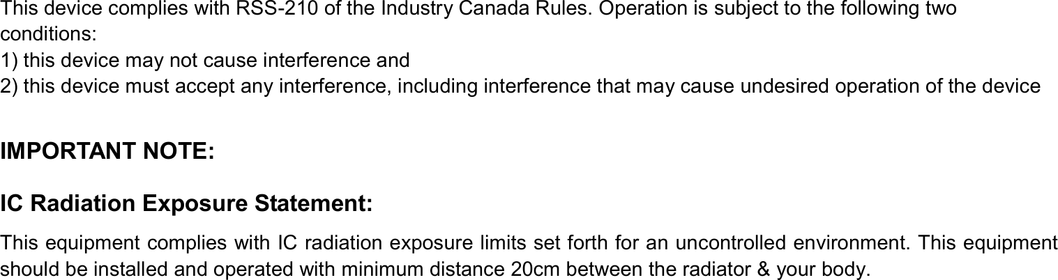 This device complies with RSS-210 of the Industry Canada Rules. Operation is subject to the following two conditions: 1) this device may not cause interference and 2) this device must accept any interference, including interference that may cause undesired operation of the device  IMPORTANT NOTE: IC Radiation Exposure Statement: This equipment complies with IC radiation exposure limits set forth for an uncontrolled environment. This equipment should be installed and operated with minimum distance 20cm between the radiator &amp; your body.   