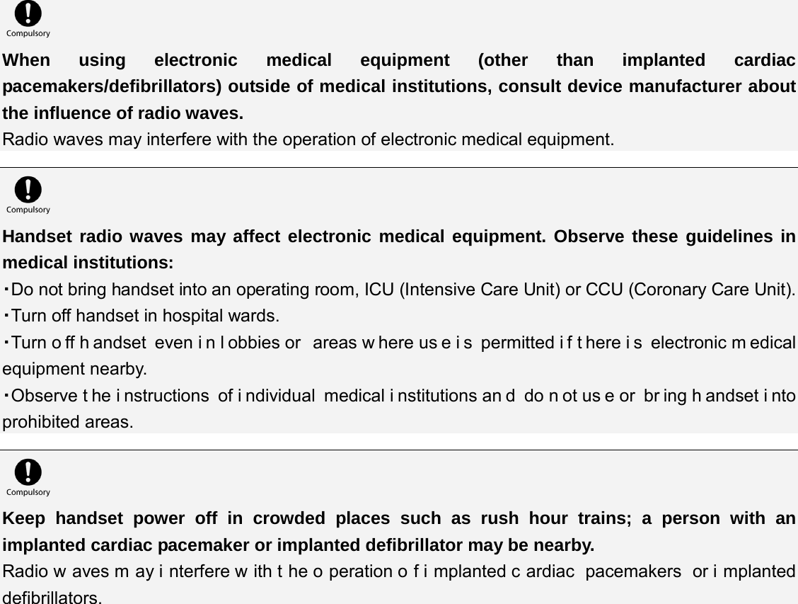  When using electronic medical equipment (other than implanted cardiac pacemakers/defibrillators) outside of medical institutions, consult device manufacturer about the influence of radio waves. Radio waves may interfere with the operation of electronic medical equipment.   Handset radio waves may affect electronic medical equipment. Observe these guidelines in medical institutions: ・Do not bring handset into an operating room, ICU (Intensive Care Unit) or CCU (Coronary Care Unit). ・Turn off handset in hospital wards. ・Turn o ff h andset even i n l obbies or  areas w here us e i s permitted i f t here i s electronic m edical equipment nearby. ・Observe t he i nstructions of i ndividual medical i nstitutions an d do n ot us e or  br ing h andset i nto prohibited areas.   Keep handset power off in crowded places such as rush hour trains; a person with an implanted cardiac pacemaker or implanted defibrillator may be nearby. Radio w aves m ay i nterfere w ith t he o peration o f i mplanted c ardiac pacemakers or i mplanted defibrillators. 