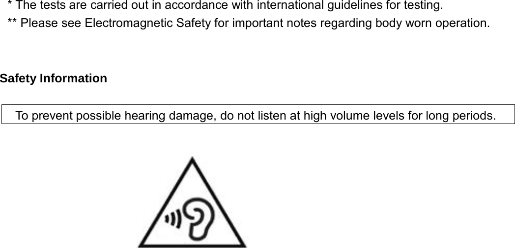 * The tests are carried out in accordance with international guidelines for testing. ** Please see Electromagnetic Safety for important notes regarding body worn operation.     Safety Information    To prevent possible hearing damage, do not listen at high volume levels for long periods.         