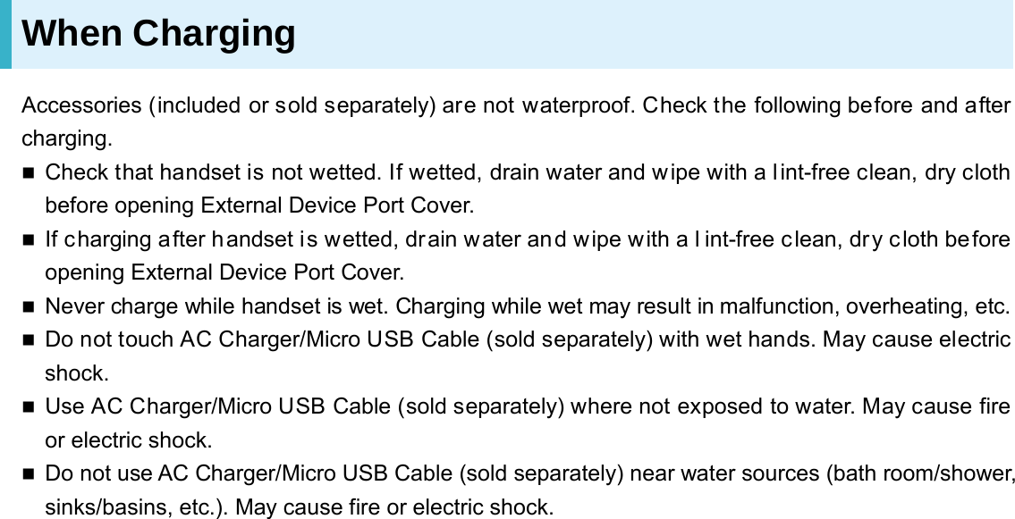 When Charging Accessories (included or sold separately) are not waterproof. Check the following before and after charging.  Check that handset is not wetted. If wetted, drain water and wipe with a lint-free clean, dry cloth before opening External Device Port Cover.  If charging after handset is wetted, drain water and wipe with a l int-free c lean, dry cloth before opening External Device Port Cover.  Never charge while handset is wet. Charging while wet may result in malfunction, overheating, etc.  Do not touch AC Charger/Micro USB Cable (sold separately) with wet hands. May cause electric shock.  Use AC Charger/Micro USB Cable (sold separately) where not exposed to water. May cause fire or electric shock.  Do not use AC Charger/Micro USB Cable (sold separately) near water sources (bath room/shower, sinks/basins, etc.). May cause fire or electric shock.  