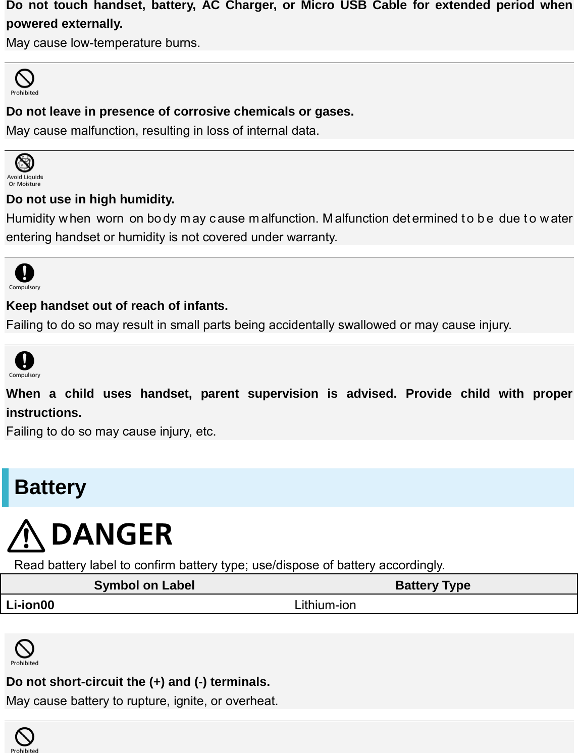 Do not touch handset, battery, AC Charger, or Micro USB Cable for extended period when powered externally. May cause low-temperature burns.   Do not leave in presence of corrosive chemicals or gases. May cause malfunction, resulting in loss of internal data.   Do not use in high humidity. Humidity w hen worn on bo dy m ay c ause m alfunction. M alfunction det ermined t o b e due t o w ater entering handset or humidity is not covered under warranty.   Keep handset out of reach of infants. Failing to do so may result in small parts being accidentally swallowed or may cause injury.   When a child uses handset, parent supervision is advised. Provide child with proper instructions.   Failing to do so may cause injury, etc. Battery  Read battery label to confirm battery type; use/dispose of battery accordingly. Symbol on Label Battery Type Li-ion00 Lithium-ion   Do not short-circuit the (+) and (-) terminals. May cause battery to rupture, ignite, or overheat.   
