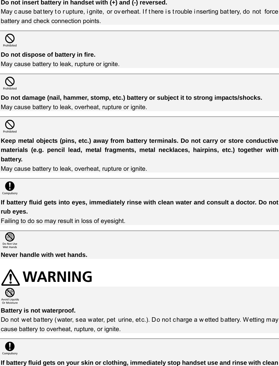 Do not insert battery in handset with (+) and (-) reversed. May c ause bat tery t o r upture, i gnite, or ov erheat. I f t here i s t rouble i nserting bat tery, do  not  force battery and check connection points.   Do not dispose of battery in fire. May cause battery to leak, rupture or ignite.   Do not damage (nail, hammer, stomp, etc.) battery or subject it to strong impacts/shocks. May cause battery to leak, overheat, rupture or ignite.   Keep metal objects (pins, etc.) away from battery terminals. Do not carry or store conductive materials (e.g. pencil lead, metal fragments, metal necklaces, hairpins, etc.) together with battery. May cause battery to leak, overheat, rupture or ignite.   If battery fluid gets into eyes, immediately rinse with clean water and consult a doctor. Do not rub eyes. Failing to do so may result in loss of eyesight.   Never handle with wet hands.    Battery is not waterproof. Do not wet battery (water, sea water, pet urine, etc.). Do not charge a w etted battery. Wetting may cause battery to overheat, rupture, or ignite.   If battery fluid gets on your skin or clothing, immediately stop handset use and rinse with clean 
