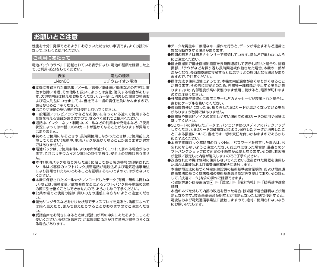 17 18●データを再生中に無理なキー操作を行うと、データが停止するなど通常と異なる動作をする場合があります。●周囲の明るさは明るさセンサーで感知しています。指などで覆わないようにご注意ください。●静止画撮影で静止画撮影画面を長時間連続して表示し続けた場合や、動画撮影、ブラウザなどを繰り返し長時間連続作動させた場合、本機の一部が温かくなり、長時間皮膚に接触すると低温やけどの原因となる場合がありますので、ご注意ください。●操作方法や使用環境によっては、本機の内部温度が高くなり熱くなることがあります。その際には安全のため、充電等一部機能が停止する場合があります。また、内部温度が高い状態のまま使用し続けると、電源が切れますのでご注意ください。●外部接続端子接続中に温度エラーなどのメッセージが表示された場合は、直ちにケーブルを抜いてください。●長時間お使いになった後、取り外したSDカードが温かくなっている場合がありますが故障ではありません。●静電気や電気的ノイズの発生しやすい場所でのSDカードの使用や保管は避けてください。●SDカードに保存したデータは、パソコンや他のメディアにバックアップしてください。SDカードの破損などにより、保存したデータが消失したことによる損害について、当社では一切の責任を負いかねますのであらかじめご了承ください。●本機で画面ロック解除用のロックNo.／パスワードを設定した場合は、お忘れにならないようご注意ください。お忘れになった場合は、最寄りのソフトバンクショップにて所定の手続きが必要となります。その際、お客様が登録／設定した内容が消失しますのでご了承ください。●改造された本機は絶対に使用しないでください。改造された機器を使用した場合は電波法および電気通信事業法に抵触します。本機は電波法に基づく特定無線設備の技術基準適合証明等、および電気通信事業法に基づく端末機器の技術基準適合認定等を受けており、その証として、「技適マーク」を次の操作で確認できます。＜確認方法＞待受画面で▶「設定」▶「端末情報」▶「技術基準適合証明」本機のネジを外して内部の改造を行った場合、技術基準適合証明などが無効となります。技術基準適合証明などが無効となった状態で使用すると、電波法および電気通信事業法に抵触しますので、絶対に使用されないようにお願いいたします。お願いとご注意性能を十分に発揮できるようにお守りいただきたい事項です。よくお読みになって、正しくご使用ください。ご利用にあたって電池パックのラベルに記載されている表示により、電池の種類を確認した上で、ご利用・処分をしてください。表示 電池の種類Li-ion00 リチウムイオン電池●本機に登録された電話帳／メール／音楽／静止画／動画などの内容は、事故や故障／修理、その他取り扱いによっては変化、消失する場合があります。大切な内容は控えをお取りください。万一変化、消失した場合の損害および逸失利益につきましては、当社では一切の責任を負いかねますので、あらかじめご了承ください。●ほこりや振動の多い場所では使用しないでください。●一般電話／テレビ／ラジオなどをお使いになっている近くで使用すると影響を与える場合がありますので、なるべく離れてご使用ください。●通話中、インターネット利用中、メールなどの利用中や充電中など、ご使用状況によっては本機、USIMカードが温かくなることがありますが異常ではありません。●初めてご使用になるときや、長時間使用しなかったときは、ご使用前に充電してください（充電中、電池パックが温かくなることがありますが異常ではありません）。●電池パックは、ご使用条件により寿命が近づくにつれて膨れる場合があります。これはリチウムイオン電池の特性であり、安全上の問題はありません。●本体（電池パックを取り外した面）に貼ってある製造番号の印刷されたシールはお客様のソフトバンク携帯電話が電波法および電気通信事業法により許可されたものであることを証明するものですので、はがさないでください。●本機に保存されたメールやダウンロードしたデータ（有料／無料は問わない）などは、機種変更／故障修理などによるソフトバンク携帯電話の交換の際に引き継ぐことはできませんので、あらかじめご了承ください。●公共の場でご使用の際は、周りの方の迷惑にならないようご注意ください。●偏光サングラスなどをかけた状態でディスプレイを見ると、角度によっては暗く見えたり、歪んで見えたりすることがありますのでご注意ください。●受話音声をお聞きになるときは、受話口が耳の中央にあたるようにしてお使いください。受話口（音声穴）が耳周囲にふさがれて音声が聞きづらくなる場合があります。