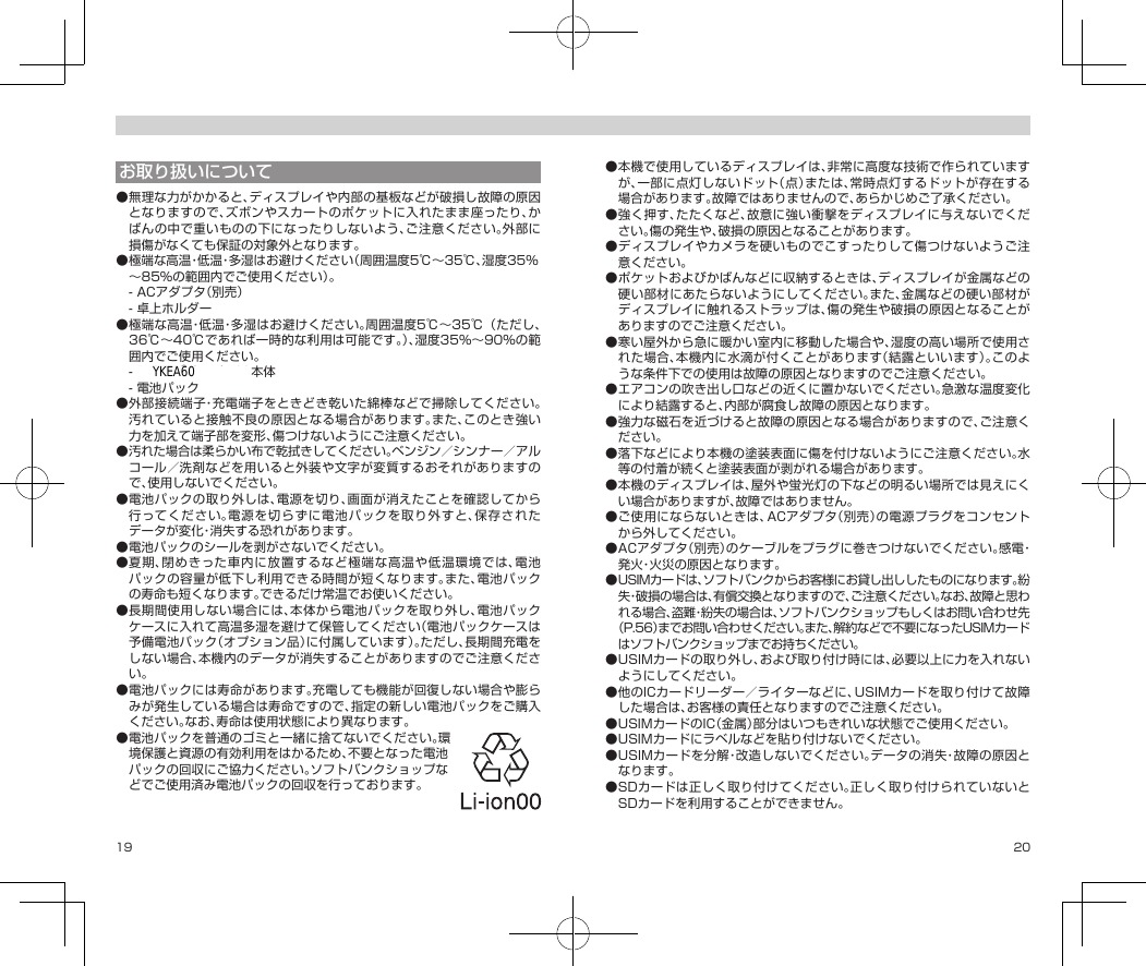 19 20お取り扱いについて●無理な力がかかると、ディスプレイや内部の基板などが破損し故障の原因となりますので、ズボンやスカートのポケットに入れたまま座ったり、かばんの中で重いものの下になったりしないよう、ご注意ください。外部に損傷がなくても保証の対象外となります。●極端な高温・低温・多湿はお避けください（周囲温度5℃〜35℃、湿度35％〜85％の範囲内でご使用ください）。-ACアダプタ（別売）-卓上ホルダー●極端な高温・低温・多湿はお避けください。周囲温度5℃〜35℃（ただし、36℃〜40℃であれば一時的な利用は可能です。）、湿度35%〜90%の範囲内でご使用ください。-DIGNO®ケータイ2本体-電池パック●外部接続端子・充電端子をときどき乾いた綿棒などで掃除してください。汚れていると接触不良の原因となる場合があります。また、このとき強い力を加えて端子部を変形、傷つけないようにご注意ください。●汚れた場合は柔らかい布で乾拭きしてください。ベンジン／シンナー／アルコール／洗剤などを用いると外装や文字が変質するおそれがありますので、使用しないでください。●電池パックの取り外しは、電源を切り、画面が消えたことを確認してから行ってください。電源を切らずに電池パックを取り外すと、保存されたデータが変化・消失する恐れがあります。●電池パックのシールを剥がさないでください。●夏期、閉めきった車内に放置するなど極端な高温や低温環境では、電池パックの容量が低下し利用できる時間が短くなります。また、電池パックの寿命も短くなります。できるだけ常温でお使いください。●長期間使用しない場合には、本体から電池パックを取り外し、電池パックケースに入れて高温多湿を避けて保管してください（電池パックケースは予備電池パック（オプション品）に付属しています）。ただし、長期間充電をしない場合、本機内のデータが消失することがありますのでご注意ください。●電池パックには寿命があります。充電しても機能が回復しない場合や膨らみが発生している場合は寿命ですので、指定の新しい電池パックをご購入ください。なお、寿命は使用状態により異なります。●電池パックを普通のゴミと一緒に捨てないでください。環境保護と資源の有効利用をはかるため、不要となった電池パックの回収にご協力ください。ソフトバンクショップなどでご使用済み電池パックの回収を行っております。●本機で使用しているディスプレイは、非常に高度な技術で作られていますが、一部に点灯しないドット（点）または、常時点灯するドットが存在する場合があります。故障ではありませんので、あらかじめご了承ください。●強く押す、たたくなど、故意に強い衝撃をディスプレイに与えないでください。傷の発生や、破損の原因となることがあります。●ディスプレイやカメラを硬いものでこすったりして傷つけないようご注意ください。●ポケットおよびかばんなどに収納するときは、ディスプレイが金属などの硬い部材にあたらないようにしてください。また、金属などの硬い部材がディスプレイに触れるストラップは、傷の発生や破損の原因となることがありますのでご注意ください。●寒い屋外から急に暖かい室内に移動した場合や、湿度の高い場所で使用された場合、本機内に水滴が付くことがあります（結露といいます）。このような条件下での使用は故障の原因となりますのでご注意ください。●エアコンの吹き出し口などの近くに置かないでください。急激な温度変化により結露すると、内部が腐食し故障の原因となります。●強力な磁石を近づけると故障の原因となる場合がありますので、ご注意ください。●落下などにより本機の塗装表面に傷を付けないようにご注意ください。水等の付着が続くと塗装表面が剥がれる場合があります。●本機のディスプレイは、屋外や蛍光灯の下などの明るい場所では見えにくい場合がありますが、故障ではありません。●ご使用にならないときは、ACアダプタ（別売）の電源プラグをコンセントから外してください。●ACアダプタ（別売）のケーブルをプラグに巻きつけないでください。感電・発火・火災の原因となります。●USIMカードは、ソフトバンクからお客様にお貸し出ししたものになります。紛失・破損の場合は、有償交換となりますので、ご注意ください。なお、故障と思われる場合、盗難・紛失の場合は、ソフトバンクショップもしくはお問い合わせ先（P.56）までお問い合わせください。また、解約などで不要になったUSIMカードはソフトバンクショップまでお持ちください。●USIMカードの取り外し、および取り付け時には、必要以上に力を入れないようにしてください。●他のICカードリーダー／ライターなどに、USIMカードを取り付けて故障した場合は、お客様の責任となりますのでご注意ください。●USIMカードのIC（金属）部分はいつもきれいな状態でご使用ください。●USIMカードにラベルなどを貼り付けないでください。●USIMカードを分解・改造しないでください。データの消失・故障の原因となります。●SDカードは正しく取り付けてください。正しく取り付けられていないとSDカードを利用することができません。YKEA60