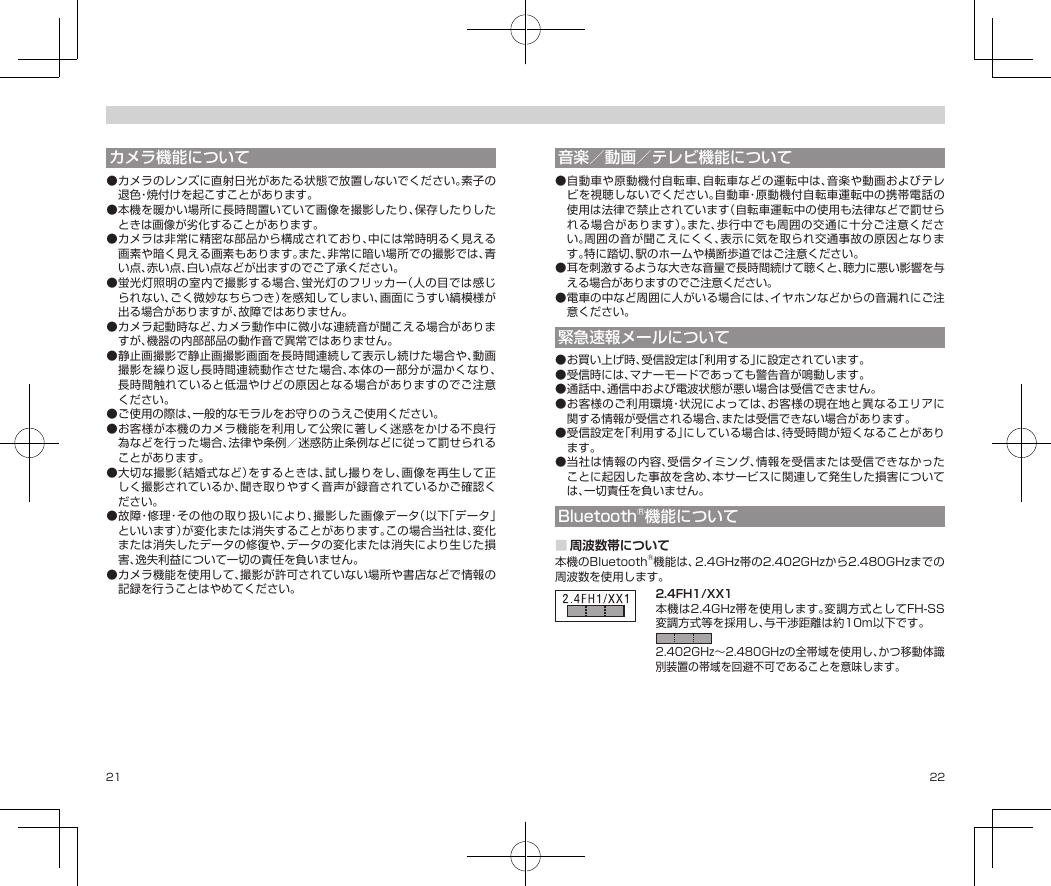 21 22カメラ機能について●カメラのレンズに直射日光があたる状態で放置しないでください。素子の退色・焼付けを起こすことがあります。●本機を暖かい場所に長時間置いていて画像を撮影したり、保存したりしたときは画像が劣化することがあります。●カメラは非常に精密な部品から構成されており、中には常時明るく見える画素や暗く見える画素もあります。また、非常に暗い場所での撮影では、青い点、赤い点、白い点などが出ますのでご了承ください。●蛍光灯照明の室内で撮影する場合、蛍光灯のフリッカー（人の目では感じられない、ごく微妙なちらつき）を感知してしまい、画面にうすい縞模様が出る場合がありますが、故障ではありません。●カメラ起動時など、カメラ動作中に微小な連続音が聞こえる場合がありますが、機器の内部部品の動作音で異常ではありません。●静止画撮影で静止画撮影画面を長時間連続して表示し続けた場合や、動画撮影を繰り返し長時間連続動作させた場合、本体の一部分が温かくなり、長時間触れていると低温やけどの原因となる場合がありますのでご注意ください。●ご使用の際は、一般的なモラルをお守りのうえご使用ください。●お客様が本機のカメラ機能を利用して公衆に著しく迷惑をかける不良行為などを行った場合、法律や条例／迷惑防止条例などに従って罰せられることがあります。●大切な撮影（結婚式など）をするときは、試し撮りをし、画像を再生して正しく撮影されているか、聞き取りやすく音声が録音されているかご確認ください。●故障・修理・その他の取り扱いにより、撮影した画像データ（以下「データ」といいます）が変化または消失することがあります。この場合当社は、変化または消失したデータの修復や、データの変化または消失により生じた損害、逸失利益について一切の責任を負いません。●カメラ機能を使用して、撮影が許可されていない場所や書店などで情報の記録を行うことはやめてください。音楽／動画／テレビ機能について●自動車や原動機付自転車、自転車などの運転中は、音楽や動画およびテレビを視聴しないでください。自動車・原動機付自転車運転中の携帯電話の使用は法律で禁止されています（自転車運転中の使用も法律などで罰せられる場合があります）。また、歩行中でも周囲の交通に十分ご注意ください。周囲の音が聞こえにくく、表示に気を取られ交通事故の原因となります。特に踏切、駅のホームや横断歩道ではご注意ください。●耳を刺激するような大きな音量で長時間続けて聴くと、聴力に悪い影響を与える場合がありますのでご注意ください。●電車の中など周囲に人がいる場合には、イヤホンなどからの音漏れにご注意ください。緊急速報メールについて●お買い上げ時、受信設定は「利用する」に設定されています。●受信時には、マナーモードであっても警告音が鳴動します。●通話中、通信中および電波状態が悪い場合は受信できません。●お客様のご利用環境・状況によっては、お客様の現在地と異なるエリアに関する情報が受信される場合、または受信できない場合があります。●受信設定を「利用する」にしている場合は、待受時間が短くなることがあります。●当社は情報の内容、受信タイミング、情報を受信または受信できなかったことに起因した事故を含め、本サービスに関連して発生した損害については、一切責任を負いません。Bluetooth®機能について■周波数帯について本機のBluetooth®機能は、2.4GHz帯の2.402GHzから2.480GHzまでの周波数を使用します。2.4FH1/XX1 2.4FH1/XX1本機は2.4GHz帯を使用します。変調方式としてFH-SS変調方式等を採用し、与干渉距離は約10m以下です。2.402GHz〜2.480GHzの全帯域を使用し、かつ移動体識別装置の帯域を回避不可であることを意味します。