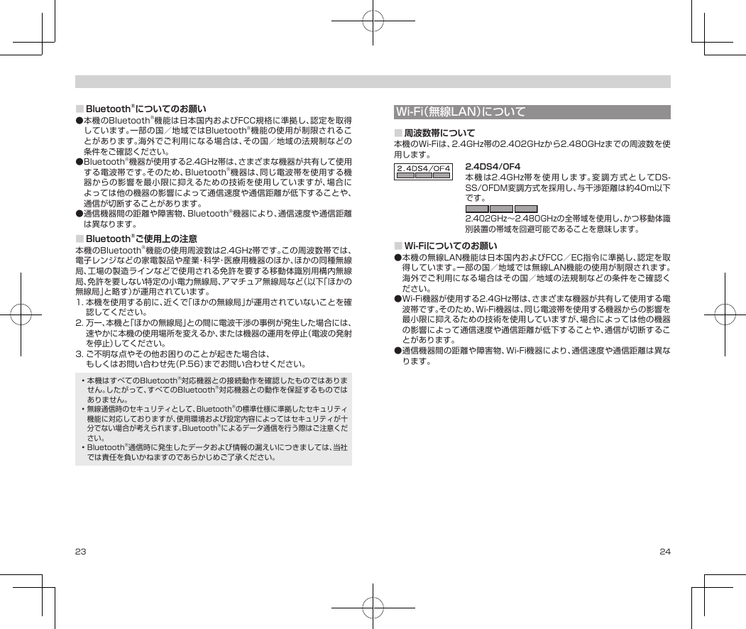 23 24■Bluetooth®についてのお願い●本機のBluetooth®機能は日本国内およびFCC規格に準拠し、認定を取得しています。一部の国／地域ではBluetooth®機能の使用が制限されることがあります。海外でご利用になる場合は、その国／地域の法規制などの条件をご確認ください。●Bluetooth®機器が使用する2.4GHz帯は、さまざまな機器が共有して使用する電波帯です。そのため、Bluetooth®機器は、同じ電波帯を使用する機器からの影響を最小限に抑えるための技術を使用していますが、場合によっては他の機器の影響によって通信速度や通信距離が低下することや、通信が切断することがあります。●通信機器間の距離や障害物、Bluetooth®機器により、通信速度や通信距離は異なります。■Bluetooth®ご使用上の注意本機のBluetooth®機能の使用周波数は2.4GHz帯です。この周波数帯では、電子レンジなどの家電製品や産業・科学・医療用機器のほか、ほかの同種無線局、工場の製造ラインなどで使用される免許を要する移動体識別用構内無線局、免許を要しない特定の小電力無線局、アマチュア無線局など（以下「ほかの無線局」と略す）が運用されています。1.本機を使用する前に、近くで「ほかの無線局」が運用されていないことを確認してください。2.万一、本機と「ほかの無線局」との間に電波干渉の事例が発生した場合には、速やかに本機の使用場所を変えるか、または機器の運用を停止（電波の発射を停止）してください。3.ご不明な点やその他お困りのことが起きた場合は、ソフトバンクショップもしくはお問い合わせ先（P.56）までお問い合わせください。•本機はすべてのBluetooth®対応機器との接続動作を確認したものではありません。したがって、すべてのBluetooth®対応機器との動作を保証するものではありません。•無線通信時のセキュリティとして、Bluetooth®の標準仕様に準拠したセキュリティ機能に対応しておりますが、使用環境および設定内容によってはセキュリティが十分でない場合が考えられます。Bluetooth®によるデータ通信を行う際はご注意ください。•Bluetooth®通信時に発生したデータおよび情報の漏えいにつきましては、当社では責任を負いかねますのであらかじめご了承ください。Wi-Fi（無線LAN）について■周波数帯について本機のWi-Fiは、2.4GHz帯の2.402GHzから2.480GHzまでの周波数を使用します。2.4DS4/OF4本機 は2.4GHz帯を使用します。変調方式としてDS-SS/OFDM変調方式を採用し、与干渉距離は約40m以下です。2.402GHz〜2.480GHzの全帯域を使用し、かつ移動体識別装置の帯域を回避可能であることを意味します。■Wi-Fiについてのお願い●本機の無線LAN機能は日本国内およびFCC／EC指令に準拠し、認定を取得しています。一部の国／地域では無線LAN機能の使用が制限されます。海外でご利用になる場合はその国／地域の法規制などの条件をご確認ください。●Wi-Fi機器が使用する2.4GHz帯は、さまざまな機器が共有して使用する電波帯です。そのため、Wi-Fi機器は、同じ電波帯を使用する機器からの影響を最小限に抑えるための技術を使用していますが、場合によっては他の機器の影響によって通信速度や通信距離が低下することや、通信が切断することがあります。●通信機器間の距離や障害物、Wi-Fi機器により、通信速度や通信距離は異なります。