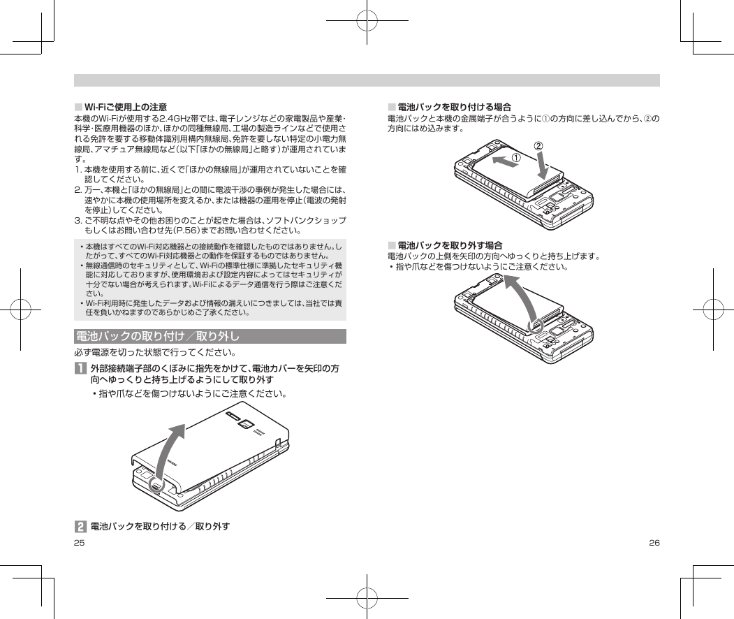 25 26■Wi-Fiご使用上の注意本機のWi-Fiが使用する2.4GHz帯では、電子レンジなどの家電製品や産業・科学・医療用機器のほか、ほかの同種無線局、工場の製造ラインなどで使用される免許を要する移動体識別用構内無線局、免許を要しない特定の小電力無線局、アマチュア無線局など（以下「ほかの無線局」と略す）が運用されています。1.本機を使用する前に、近くで「ほかの無線局」が運用されていないことを確認してください。2.万一、本機と「ほかの無線局」との間に電波干渉の事例が発生した場合には、速やかに本機の使用場所を変えるか、または機器の運用を停止（電波の発射を停止）してください。3.ご不明な点やその他お困りのことが起きた場合は、ソフトバンクショップもしくはお問い合わせ先（P.56）までお問い合わせください。•本機はすべてのWi-Fi対応機器との接続動作を確認したものではありません。したがって、すべてのWi-Fi対応機器との動作を保証するものではありません。•無線通信時のセキュリティとして、Wi-Fiの標準仕様に準拠したセキュリティ機能に対応しておりますが、使用環境および設定内容によってはセキュリティが十分でない場合が考えられます。Wi-Fiによるデータ通信を行う際はご注意ください。•Wi-Fi利用時に発生したデータおよび情報の漏えいにつきましては、当社では責任を負いかねますのであらかじめご了承ください。電池パックの取り付け／取り外し必ず電源を切った状態で行ってください。󱈠外部接続端子部のくぼみに指先をかけて、電池カバーを矢印の方向へゆっくりと持ち上げるようにして取り外す•指や爪などを傷つけないようにご注意ください。󱈢電池パックを取り付ける／取り外す■電池パックを取り付ける場合電池パックと本機の金属端子が合うように①の方向に差し込んでから、②の方向にはめ込みます。■電池パックを取り外す場合電池パックの上側を矢印の方向へゆっくりと持ち上げます。•指や爪などを傷つけないようにご注意ください。