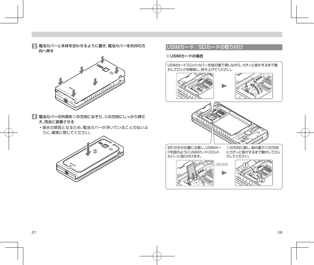 27 28󱈤電池カバーと本体を合わせるように置き、電池カバーを矢印の方向へ押す󱈦電池カバーの外周を①の方向になぞり、②の方向にしっかり押さえ、完全に装着させる•浸水の原因となるため、電池カバーが浮いていることのないように、確実に閉じてください。USIMカード／SDカードの取り付け■USIMカードの場合切り欠きUSIMカードスロットカバーを指の腹で押しながら、カチッと音がするまで動かしてロックを解除し、持ち上げてください。切り欠きの位置に注意し、USIMカードを図のようにUSIMカードスロットカバーに取り付けます 。①の方向に倒し、指の腹で②の方向にカチッと音がするまで動かしてロックしてくだ さい 。